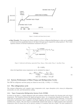 Figure 2: Sensible and Latent heat of water
ˆ Heat Transfer: The average rate of heat transfer to or from a refrigerant fluid flowing in a tube can be modelled
as forced convection graphically shown in the figure 3 [2] and can be computed by using equation 3. The h inthe
equation 3 known as thermal transimitance measured in W/(mK
).
Figure 3: Isothermal wall heating, exponential Temp. Decay a. Mean surface Temp. b. Log Mean Temp.
Q̇ = hA∆Tln (3)
where the logarithmic mean temperature can be calculated by using 4
∆Tln =
∆Tmax − ∆Tmin
ln ∆Tmax
∆Tmin
=
Tout − Tin
ln(∆Tout/∆Tin)
where Q̇ = fhA∆Tln = ṁCP ∆T
(4)
1.2 System Performance of Heat Pump and Refrigeration Cycles
The COP for refrigerator and heat pump are related as seen in Eq. 1 COPR = 1 + COPHP
1.3 The refrigeration cycle
The common refrigeration cycle comprise vapor compression cycle, vapor absorption cycle, steam jet refrigeration
system(old), air cycle, and thermoelectric cooling.
1.3.1 Vapor Compression Refrigeration System Cycle (VCRS)
As shown in the figure 1, a liquid refrigerant boils and condenses within the bounds of its freezing point and critical
temperature. The transition between the liquid and gaseous states—at a temperature depends on its pressure. The
latent heat of evaporation must be obtained during boiling, and it must be released when condensing. At the lower
temperature and pressure, heat is applied to the fluid, supplying the latent heat necessary to cause it to boil and
transform into a vapour. The next step is to mechanically compress this vapour to a higher pressure and a saturation
temperature where its latent heat can be rejected, causing it to transform back into a liquid. The heat transferred to
4
 