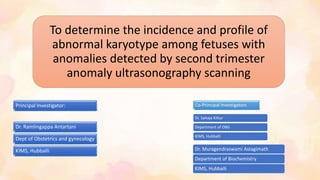 To determine the incidence and profile of
abnormal karyotype among fetuses with
anomalies detected by second trimester
anomaly ultrasonography scanning
Dr. Ramlingappa Antartani
Dept of Obstetrics and gynecology
KIMS, Hubballi
Co-Principal Investigators
Dr. Sahaja Kittur
Department of OBG
KIMS, Hubballi
Dr. Muragendraswami Astagimath
Department of Biochemistry
KIMS, Hubballi
Principal Investigator:
 