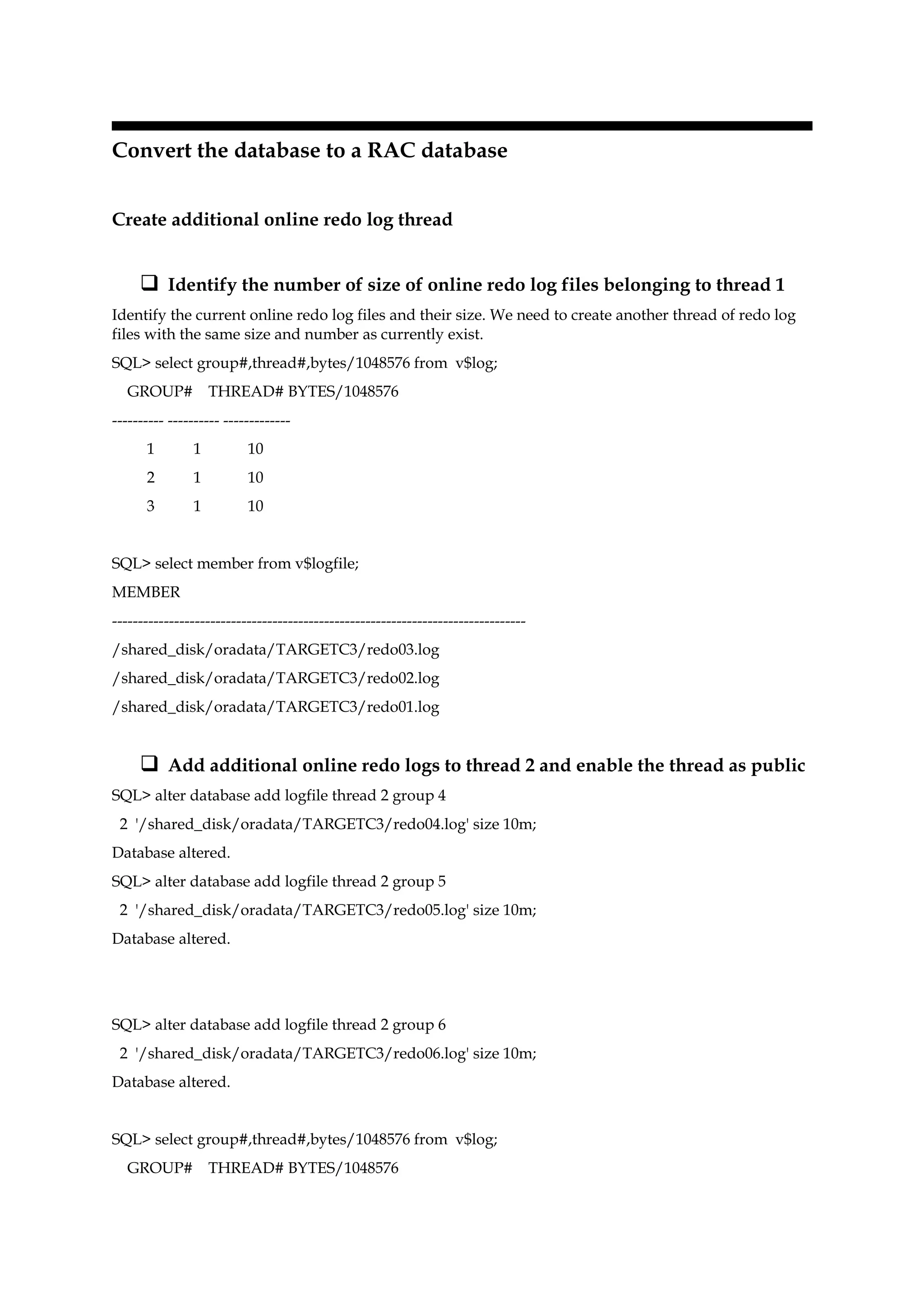 Convert the database to a RAC database
Create additional online redo log thread
 Identify the number of size of online redo log files belonging to thread 1
Identify the current online redo log files and their size. We need to create another thread of redo log
files with the same size and number as currently exist.
SQL> select group#,thread#,bytes/1048576 from v$log;
GROUP# THREAD# BYTES/1048576
---------- ---------- -------------
1 1 10
2 1 10
3 1 10
SQL> select member from v$logfile;
MEMBER
--------------------------------------------------------------------------------
/shared_disk/oradata/TARGETC3/redo03.log
/shared_disk/oradata/TARGETC3/redo02.log
/shared_disk/oradata/TARGETC3/redo01.log
 Add additional online redo logs to thread 2 and enable the thread as public
SQL> alter database add logfile thread 2 group 4
2 '/shared_disk/oradata/TARGETC3/redo04.log' size 10m;
Database altered.
SQL> alter database add logfile thread 2 group 5
2 '/shared_disk/oradata/TARGETC3/redo05.log' size 10m;
Database altered.
SQL> alter database add logfile thread 2 group 6
2 '/shared_disk/oradata/TARGETC3/redo06.log' size 10m;
Database altered.
SQL> select group#,thread#,bytes/1048576 from v$log;
GROUP# THREAD# BYTES/1048576
 