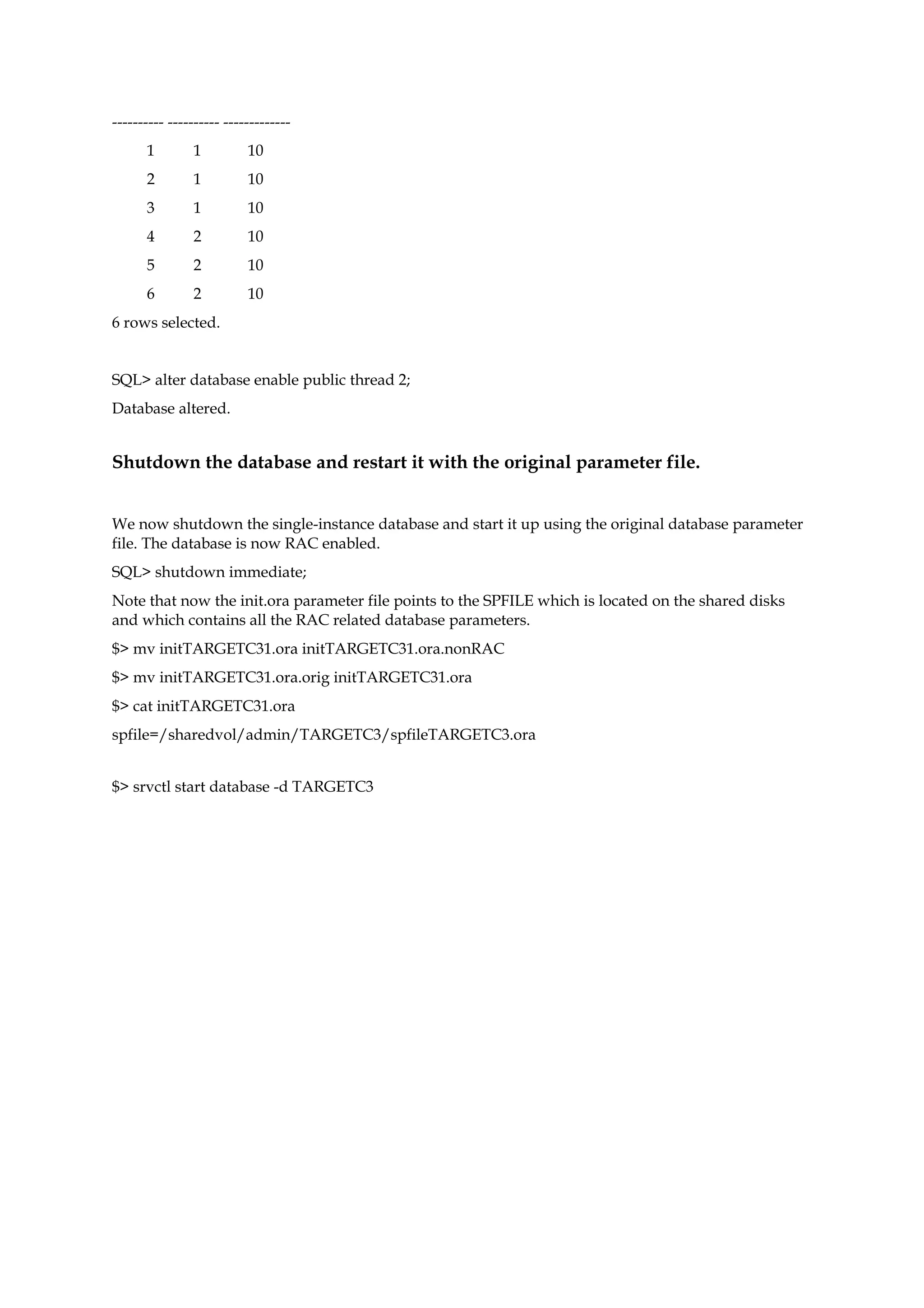 ---------- ---------- -------------
1 1 10
2 1 10
3 1 10
4 2 10
5 2 10
6 2 10
6 rows selected.
SQL> alter database enable public thread 2;
Database altered.
Shutdown the database and restart it with the original parameter file.
We now shutdown the single-instance database and start it up using the original database parameter
file. The database is now RAC enabled.
SQL> shutdown immediate;
Note that now the init.ora parameter file points to the SPFILE which is located on the shared disks
and which contains all the RAC related database parameters.
$> mv initTARGETC31.ora initTARGETC31.ora.nonRAC
$> mv initTARGETC31.ora.orig initTARGETC31.ora
$> cat initTARGETC31.ora
spfile=/sharedvol/admin/TARGETC3/spfileTARGETC3.ora
$> srvctl start database -d TARGETC3
 