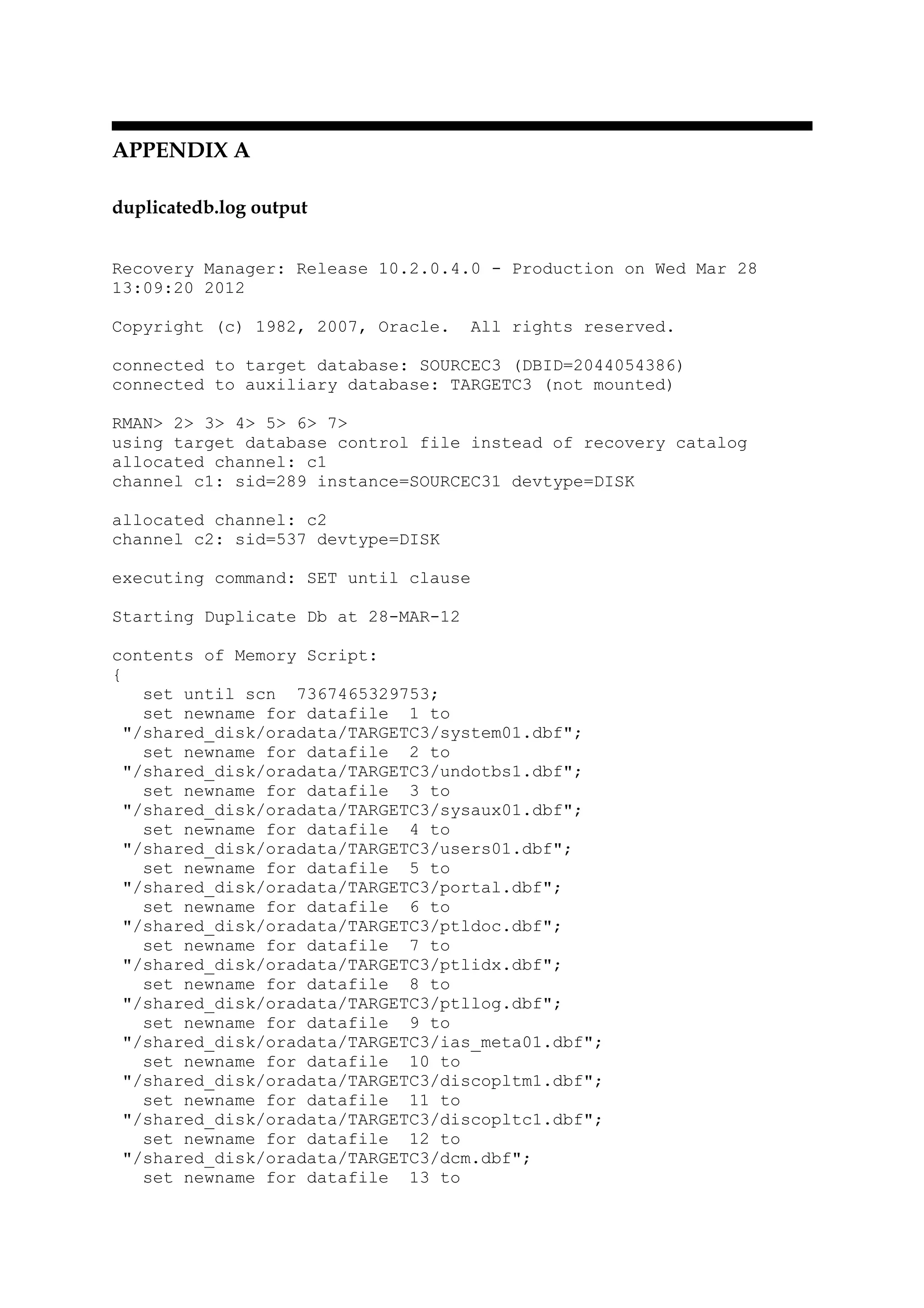 APPENDIX A
duplicatedb.log output
Recovery Manager: Release 10.2.0.4.0 - Production on Wed Mar 28
13:09:20 2012
Copyright (c) 1982, 2007, Oracle. All rights reserved.
connected to target database: SOURCEC3 (DBID=2044054386)
connected to auxiliary database: TARGETC3 (not mounted)
RMAN> 2> 3> 4> 5> 6> 7>
using target database control file instead of recovery catalog
allocated channel: c1
channel c1: sid=289 instance=SOURCEC31 devtype=DISK
allocated channel: c2
channel c2: sid=537 devtype=DISK
executing command: SET until clause
Starting Duplicate Db at 28-MAR-12
contents of Memory Script:
{
set until scn 7367465329753;
set newname for datafile 1 to
"/shared_disk/oradata/TARGETC3/system01.dbf";
set newname for datafile 2 to
"/shared_disk/oradata/TARGETC3/undotbs1.dbf";
set newname for datafile 3 to
"/shared_disk/oradata/TARGETC3/sysaux01.dbf";
set newname for datafile 4 to
"/shared_disk/oradata/TARGETC3/users01.dbf";
set newname for datafile 5 to
"/shared_disk/oradata/TARGETC3/portal.dbf";
set newname for datafile 6 to
"/shared_disk/oradata/TARGETC3/ptldoc.dbf";
set newname for datafile 7 to
"/shared_disk/oradata/TARGETC3/ptlidx.dbf";
set newname for datafile 8 to
"/shared_disk/oradata/TARGETC3/ptllog.dbf";
set newname for datafile 9 to
"/shared_disk/oradata/TARGETC3/ias_meta01.dbf";
set newname for datafile 10 to
"/shared_disk/oradata/TARGETC3/discopltm1.dbf";
set newname for datafile 11 to
"/shared_disk/oradata/TARGETC3/discopltc1.dbf";
set newname for datafile 12 to
"/shared_disk/oradata/TARGETC3/dcm.dbf";
set newname for datafile 13 to
 