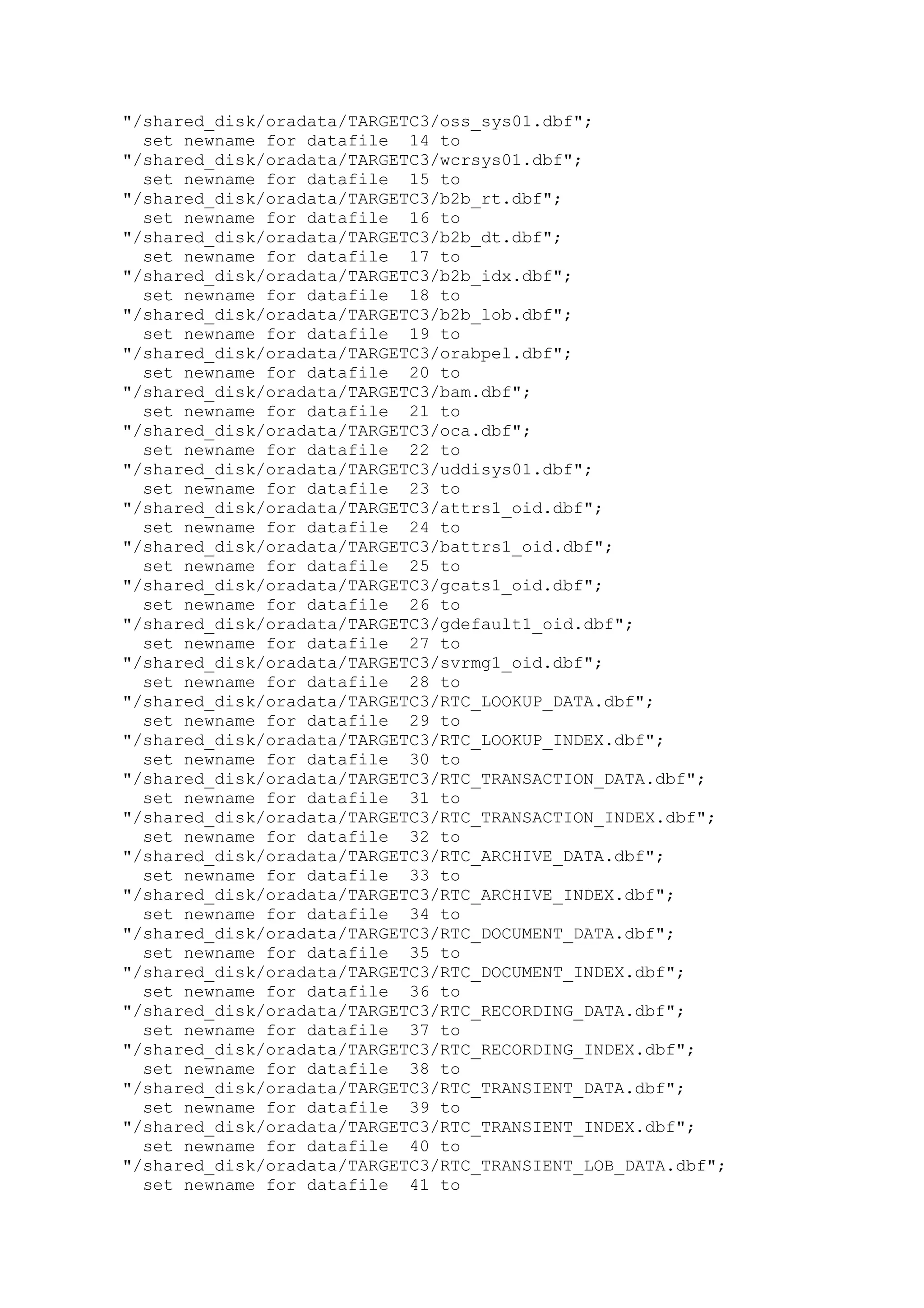 "/shared_disk/oradata/TARGETC3/oss_sys01.dbf";
set newname for datafile 14 to
"/shared_disk/oradata/TARGETC3/wcrsys01.dbf";
set newname for datafile 15 to
"/shared_disk/oradata/TARGETC3/b2b_rt.dbf";
set newname for datafile 16 to
"/shared_disk/oradata/TARGETC3/b2b_dt.dbf";
set newname for datafile 17 to
"/shared_disk/oradata/TARGETC3/b2b_idx.dbf";
set newname for datafile 18 to
"/shared_disk/oradata/TARGETC3/b2b_lob.dbf";
set newname for datafile 19 to
"/shared_disk/oradata/TARGETC3/orabpel.dbf";
set newname for datafile 20 to
"/shared_disk/oradata/TARGETC3/bam.dbf";
set newname for datafile 21 to
"/shared_disk/oradata/TARGETC3/oca.dbf";
set newname for datafile 22 to
"/shared_disk/oradata/TARGETC3/uddisys01.dbf";
set newname for datafile 23 to
"/shared_disk/oradata/TARGETC3/attrs1_oid.dbf";
set newname for datafile 24 to
"/shared_disk/oradata/TARGETC3/battrs1_oid.dbf";
set newname for datafile 25 to
"/shared_disk/oradata/TARGETC3/gcats1_oid.dbf";
set newname for datafile 26 to
"/shared_disk/oradata/TARGETC3/gdefault1_oid.dbf";
set newname for datafile 27 to
"/shared_disk/oradata/TARGETC3/svrmg1_oid.dbf";
set newname for datafile 28 to
"/shared_disk/oradata/TARGETC3/RTC_LOOKUP_DATA.dbf";
set newname for datafile 29 to
"/shared_disk/oradata/TARGETC3/RTC_LOOKUP_INDEX.dbf";
set newname for datafile 30 to
"/shared_disk/oradata/TARGETC3/RTC_TRANSACTION_DATA.dbf";
set newname for datafile 31 to
"/shared_disk/oradata/TARGETC3/RTC_TRANSACTION_INDEX.dbf";
set newname for datafile 32 to
"/shared_disk/oradata/TARGETC3/RTC_ARCHIVE_DATA.dbf";
set newname for datafile 33 to
"/shared_disk/oradata/TARGETC3/RTC_ARCHIVE_INDEX.dbf";
set newname for datafile 34 to
"/shared_disk/oradata/TARGETC3/RTC_DOCUMENT_DATA.dbf";
set newname for datafile 35 to
"/shared_disk/oradata/TARGETC3/RTC_DOCUMENT_INDEX.dbf";
set newname for datafile 36 to
"/shared_disk/oradata/TARGETC3/RTC_RECORDING_DATA.dbf";
set newname for datafile 37 to
"/shared_disk/oradata/TARGETC3/RTC_RECORDING_INDEX.dbf";
set newname for datafile 38 to
"/shared_disk/oradata/TARGETC3/RTC_TRANSIENT_DATA.dbf";
set newname for datafile 39 to
"/shared_disk/oradata/TARGETC3/RTC_TRANSIENT_INDEX.dbf";
set newname for datafile 40 to
"/shared_disk/oradata/TARGETC3/RTC_TRANSIENT_LOB_DATA.dbf";
set newname for datafile 41 to
 