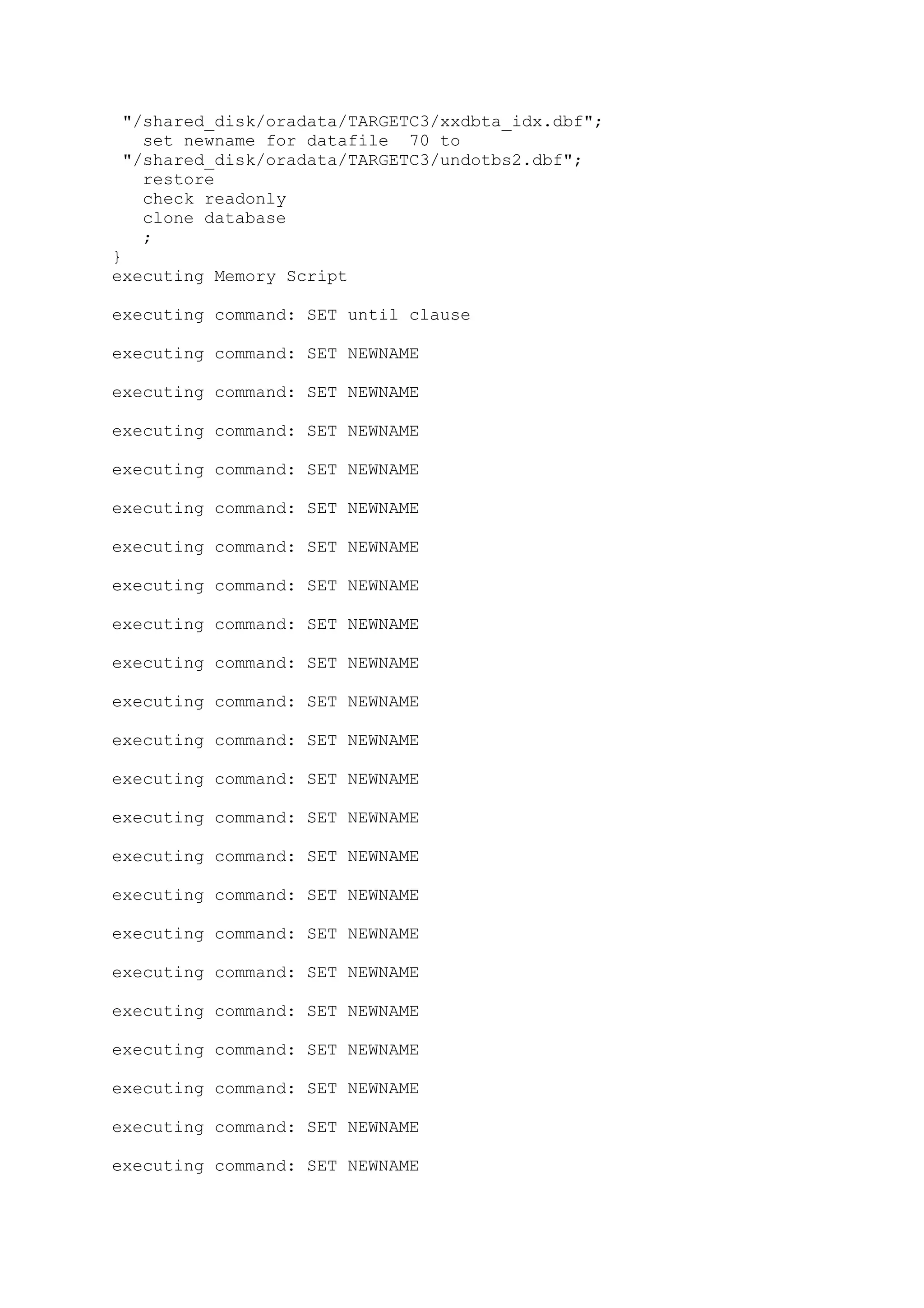 "/shared_disk/oradata/TARGETC3/xxdbta_idx.dbf";
set newname for datafile 70 to
"/shared_disk/oradata/TARGETC3/undotbs2.dbf";
restore
check readonly
clone database
;
}
executing Memory Script
executing command: SET until clause
executing command: SET NEWNAME
executing command: SET NEWNAME
executing command: SET NEWNAME
executing command: SET NEWNAME
executing command: SET NEWNAME
executing command: SET NEWNAME
executing command: SET NEWNAME
executing command: SET NEWNAME
executing command: SET NEWNAME
executing command: SET NEWNAME
executing command: SET NEWNAME
executing command: SET NEWNAME
executing command: SET NEWNAME
executing command: SET NEWNAME
executing command: SET NEWNAME
executing command: SET NEWNAME
executing command: SET NEWNAME
executing command: SET NEWNAME
executing command: SET NEWNAME
executing command: SET NEWNAME
executing command: SET NEWNAME
executing command: SET NEWNAME
 