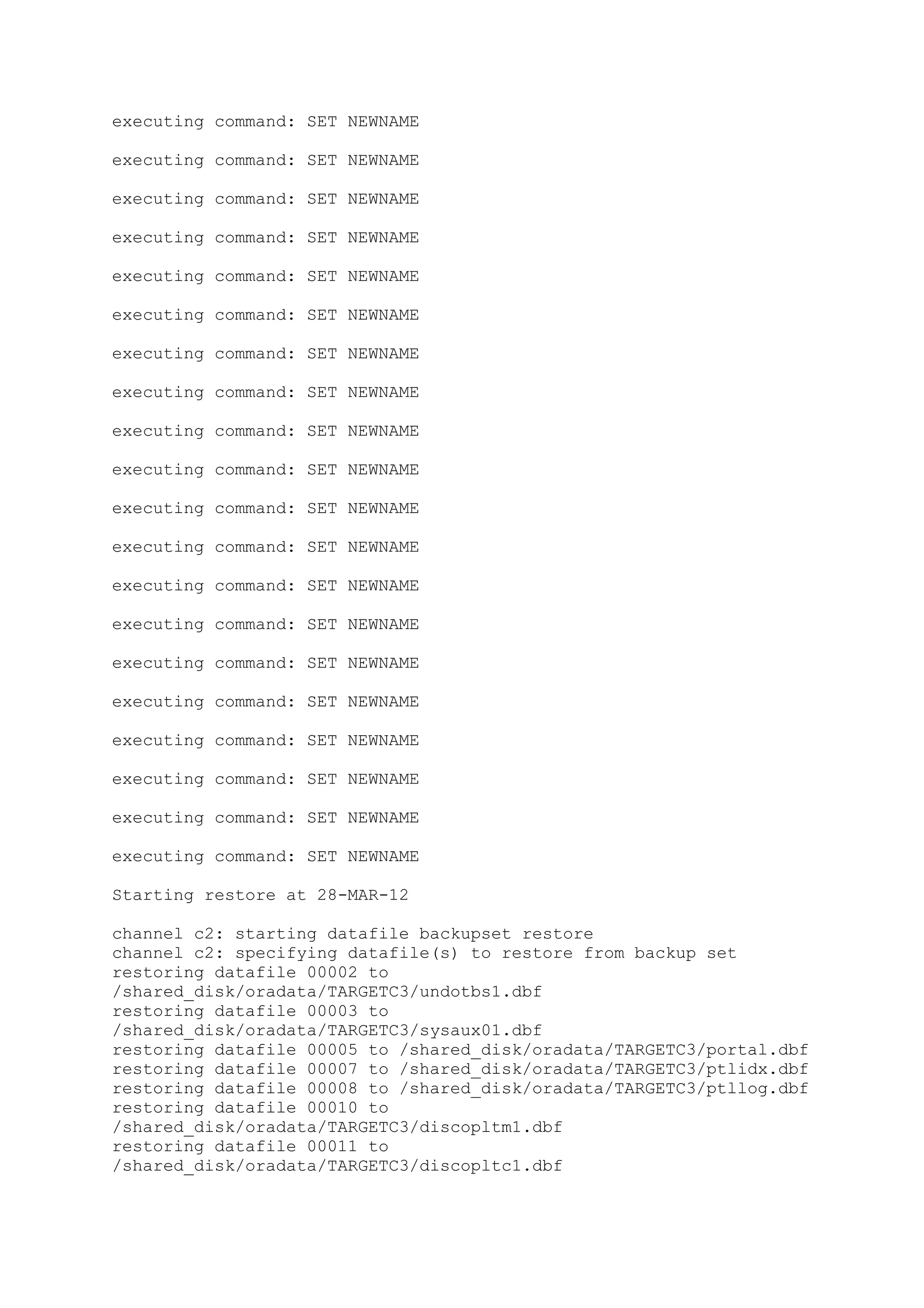 executing command: SET NEWNAME
executing command: SET NEWNAME
executing command: SET NEWNAME
executing command: SET NEWNAME
executing command: SET NEWNAME
executing command: SET NEWNAME
executing command: SET NEWNAME
executing command: SET NEWNAME
executing command: SET NEWNAME
executing command: SET NEWNAME
executing command: SET NEWNAME
executing command: SET NEWNAME
executing command: SET NEWNAME
executing command: SET NEWNAME
executing command: SET NEWNAME
executing command: SET NEWNAME
executing command: SET NEWNAME
executing command: SET NEWNAME
executing command: SET NEWNAME
executing command: SET NEWNAME
Starting restore at 28-MAR-12
channel c2: starting datafile backupset restore
channel c2: specifying datafile(s) to restore from backup set
restoring datafile 00002 to
/shared_disk/oradata/TARGETC3/undotbs1.dbf
restoring datafile 00003 to
/shared_disk/oradata/TARGETC3/sysaux01.dbf
restoring datafile 00005 to /shared_disk/oradata/TARGETC3/portal.dbf
restoring datafile 00007 to /shared_disk/oradata/TARGETC3/ptlidx.dbf
restoring datafile 00008 to /shared_disk/oradata/TARGETC3/ptllog.dbf
restoring datafile 00010 to
/shared_disk/oradata/TARGETC3/discopltm1.dbf
restoring datafile 00011 to
/shared_disk/oradata/TARGETC3/discopltc1.dbf
 