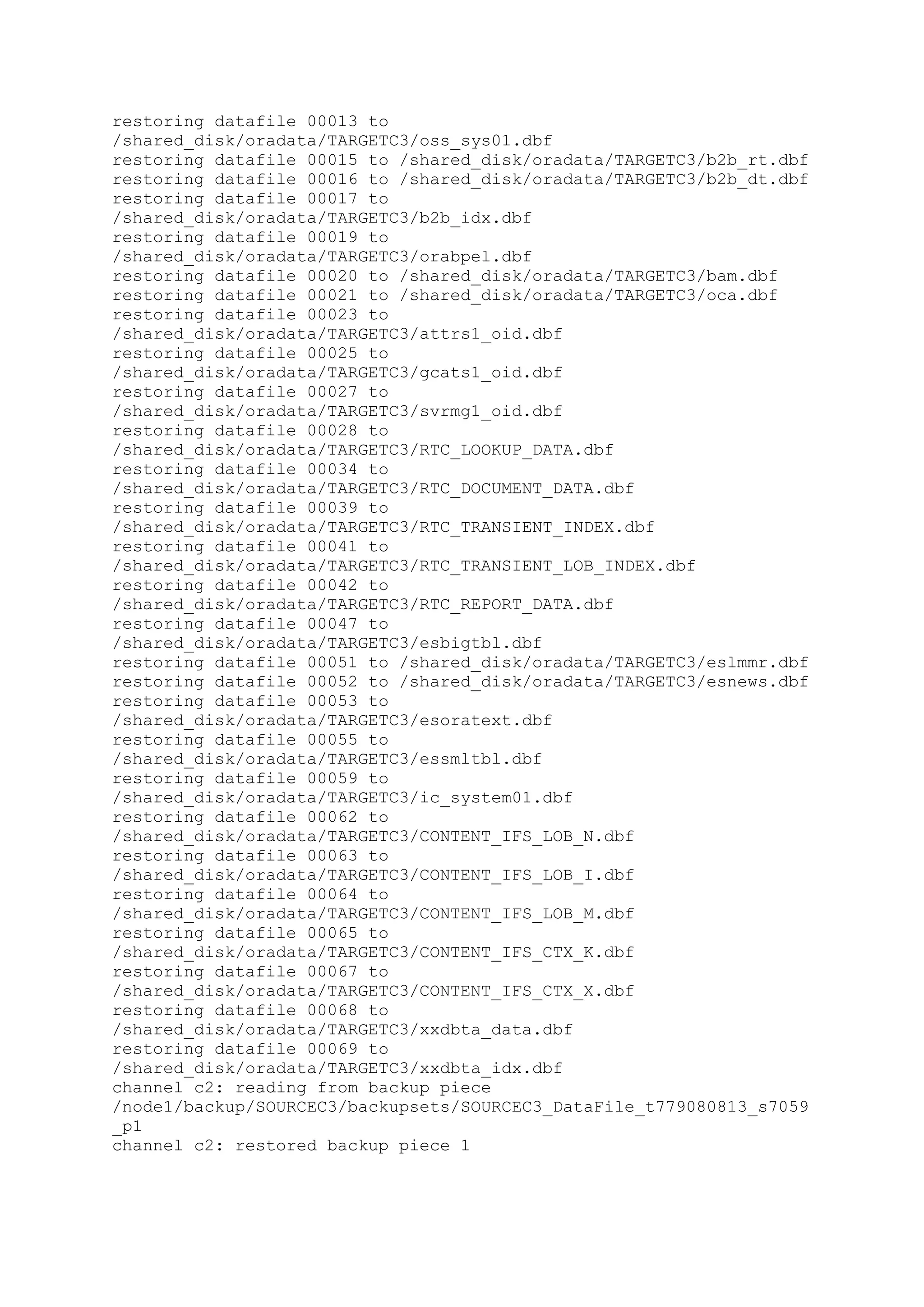 restoring datafile 00013 to
/shared_disk/oradata/TARGETC3/oss_sys01.dbf
restoring datafile 00015 to /shared_disk/oradata/TARGETC3/b2b_rt.dbf
restoring datafile 00016 to /shared_disk/oradata/TARGETC3/b2b_dt.dbf
restoring datafile 00017 to
/shared_disk/oradata/TARGETC3/b2b_idx.dbf
restoring datafile 00019 to
/shared_disk/oradata/TARGETC3/orabpel.dbf
restoring datafile 00020 to /shared_disk/oradata/TARGETC3/bam.dbf
restoring datafile 00021 to /shared_disk/oradata/TARGETC3/oca.dbf
restoring datafile 00023 to
/shared_disk/oradata/TARGETC3/attrs1_oid.dbf
restoring datafile 00025 to
/shared_disk/oradata/TARGETC3/gcats1_oid.dbf
restoring datafile 00027 to
/shared_disk/oradata/TARGETC3/svrmg1_oid.dbf
restoring datafile 00028 to
/shared_disk/oradata/TARGETC3/RTC_LOOKUP_DATA.dbf
restoring datafile 00034 to
/shared_disk/oradata/TARGETC3/RTC_DOCUMENT_DATA.dbf
restoring datafile 00039 to
/shared_disk/oradata/TARGETC3/RTC_TRANSIENT_INDEX.dbf
restoring datafile 00041 to
/shared_disk/oradata/TARGETC3/RTC_TRANSIENT_LOB_INDEX.dbf
restoring datafile 00042 to
/shared_disk/oradata/TARGETC3/RTC_REPORT_DATA.dbf
restoring datafile 00047 to
/shared_disk/oradata/TARGETC3/esbigtbl.dbf
restoring datafile 00051 to /shared_disk/oradata/TARGETC3/eslmmr.dbf
restoring datafile 00052 to /shared_disk/oradata/TARGETC3/esnews.dbf
restoring datafile 00053 to
/shared_disk/oradata/TARGETC3/esoratext.dbf
restoring datafile 00055 to
/shared_disk/oradata/TARGETC3/essmltbl.dbf
restoring datafile 00059 to
/shared_disk/oradata/TARGETC3/ic_system01.dbf
restoring datafile 00062 to
/shared_disk/oradata/TARGETC3/CONTENT_IFS_LOB_N.dbf
restoring datafile 00063 to
/shared_disk/oradata/TARGETC3/CONTENT_IFS_LOB_I.dbf
restoring datafile 00064 to
/shared_disk/oradata/TARGETC3/CONTENT_IFS_LOB_M.dbf
restoring datafile 00065 to
/shared_disk/oradata/TARGETC3/CONTENT_IFS_CTX_K.dbf
restoring datafile 00067 to
/shared_disk/oradata/TARGETC3/CONTENT_IFS_CTX_X.dbf
restoring datafile 00068 to
/shared_disk/oradata/TARGETC3/xxdbta_data.dbf
restoring datafile 00069 to
/shared_disk/oradata/TARGETC3/xxdbta_idx.dbf
channel c2: reading from backup piece
/node1/backup/SOURCEC3/backupsets/SOURCEC3_DataFile_t779080813_s7059
_p1
channel c2: restored backup piece 1
 