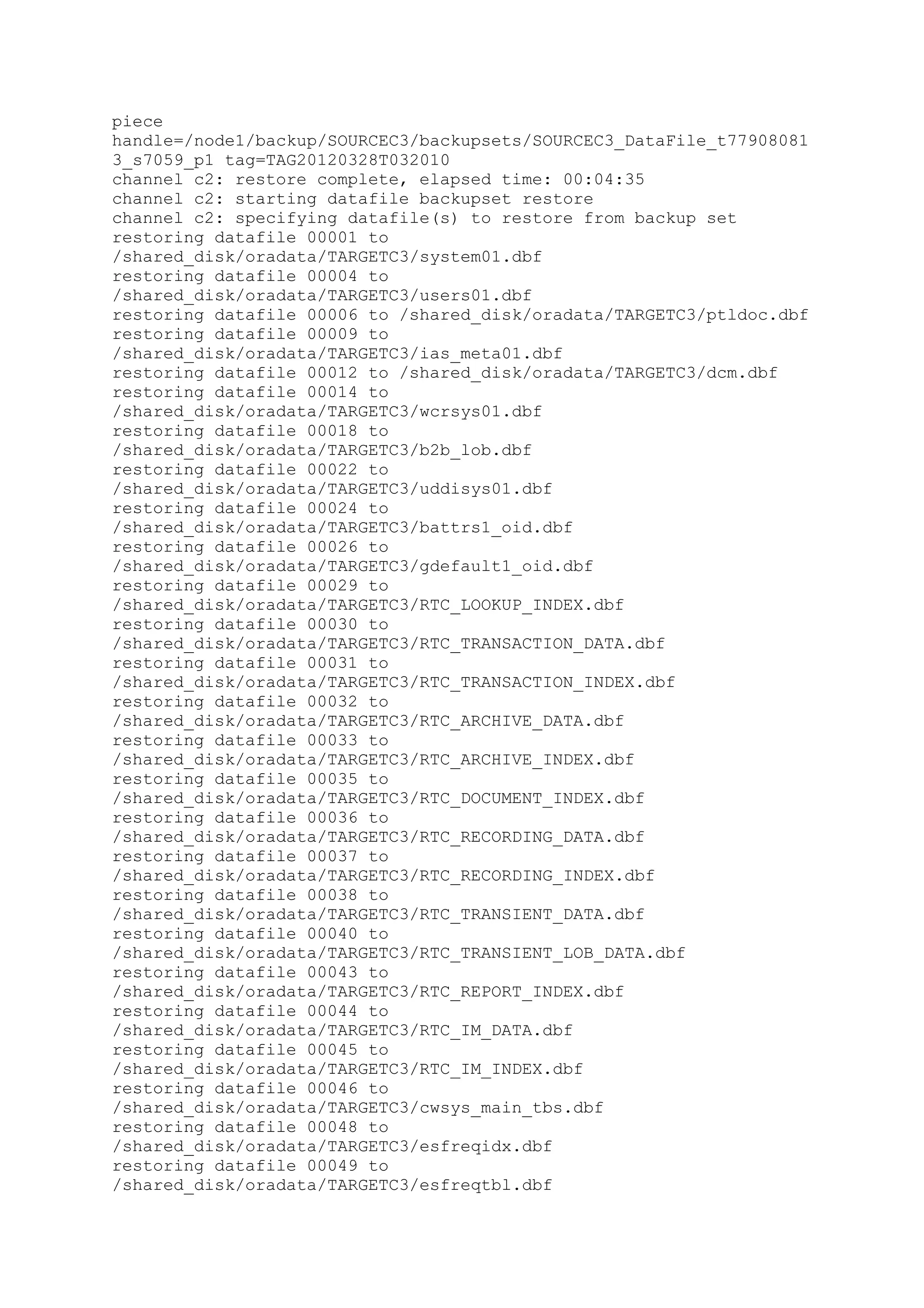piece
handle=/node1/backup/SOURCEC3/backupsets/SOURCEC3_DataFile_t77908081
3_s7059_p1 tag=TAG20120328T032010
channel c2: restore complete, elapsed time: 00:04:35
channel c2: starting datafile backupset restore
channel c2: specifying datafile(s) to restore from backup set
restoring datafile 00001 to
/shared_disk/oradata/TARGETC3/system01.dbf
restoring datafile 00004 to
/shared_disk/oradata/TARGETC3/users01.dbf
restoring datafile 00006 to /shared_disk/oradata/TARGETC3/ptldoc.dbf
restoring datafile 00009 to
/shared_disk/oradata/TARGETC3/ias_meta01.dbf
restoring datafile 00012 to /shared_disk/oradata/TARGETC3/dcm.dbf
restoring datafile 00014 to
/shared_disk/oradata/TARGETC3/wcrsys01.dbf
restoring datafile 00018 to
/shared_disk/oradata/TARGETC3/b2b_lob.dbf
restoring datafile 00022 to
/shared_disk/oradata/TARGETC3/uddisys01.dbf
restoring datafile 00024 to
/shared_disk/oradata/TARGETC3/battrs1_oid.dbf
restoring datafile 00026 to
/shared_disk/oradata/TARGETC3/gdefault1_oid.dbf
restoring datafile 00029 to
/shared_disk/oradata/TARGETC3/RTC_LOOKUP_INDEX.dbf
restoring datafile 00030 to
/shared_disk/oradata/TARGETC3/RTC_TRANSACTION_DATA.dbf
restoring datafile 00031 to
/shared_disk/oradata/TARGETC3/RTC_TRANSACTION_INDEX.dbf
restoring datafile 00032 to
/shared_disk/oradata/TARGETC3/RTC_ARCHIVE_DATA.dbf
restoring datafile 00033 to
/shared_disk/oradata/TARGETC3/RTC_ARCHIVE_INDEX.dbf
restoring datafile 00035 to
/shared_disk/oradata/TARGETC3/RTC_DOCUMENT_INDEX.dbf
restoring datafile 00036 to
/shared_disk/oradata/TARGETC3/RTC_RECORDING_DATA.dbf
restoring datafile 00037 to
/shared_disk/oradata/TARGETC3/RTC_RECORDING_INDEX.dbf
restoring datafile 00038 to
/shared_disk/oradata/TARGETC3/RTC_TRANSIENT_DATA.dbf
restoring datafile 00040 to
/shared_disk/oradata/TARGETC3/RTC_TRANSIENT_LOB_DATA.dbf
restoring datafile 00043 to
/shared_disk/oradata/TARGETC3/RTC_REPORT_INDEX.dbf
restoring datafile 00044 to
/shared_disk/oradata/TARGETC3/RTC_IM_DATA.dbf
restoring datafile 00045 to
/shared_disk/oradata/TARGETC3/RTC_IM_INDEX.dbf
restoring datafile 00046 to
/shared_disk/oradata/TARGETC3/cwsys_main_tbs.dbf
restoring datafile 00048 to
/shared_disk/oradata/TARGETC3/esfreqidx.dbf
restoring datafile 00049 to
/shared_disk/oradata/TARGETC3/esfreqtbl.dbf
 