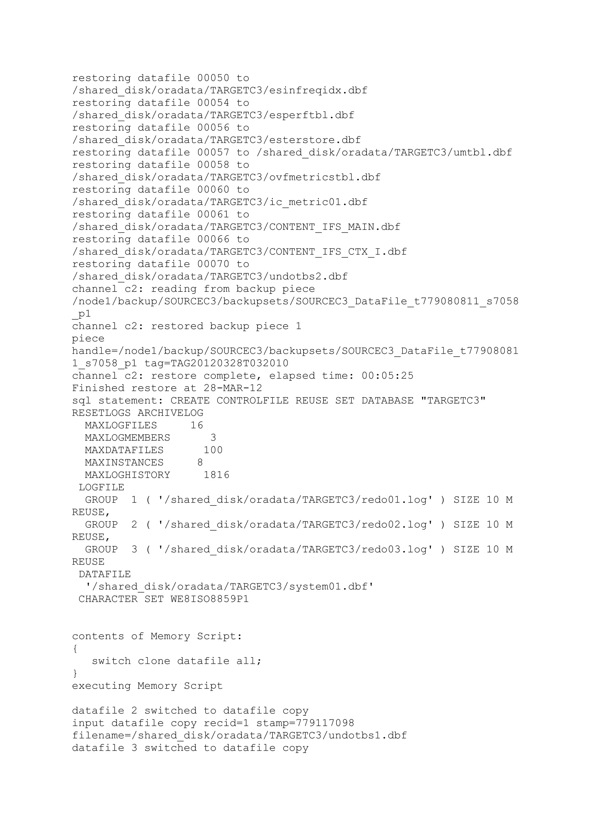 restoring datafile 00050 to
/shared_disk/oradata/TARGETC3/esinfreqidx.dbf
restoring datafile 00054 to
/shared_disk/oradata/TARGETC3/esperftbl.dbf
restoring datafile 00056 to
/shared_disk/oradata/TARGETC3/esterstore.dbf
restoring datafile 00057 to /shared_disk/oradata/TARGETC3/umtbl.dbf
restoring datafile 00058 to
/shared_disk/oradata/TARGETC3/ovfmetricstbl.dbf
restoring datafile 00060 to
/shared_disk/oradata/TARGETC3/ic_metric01.dbf
restoring datafile 00061 to
/shared_disk/oradata/TARGETC3/CONTENT_IFS_MAIN.dbf
restoring datafile 00066 to
/shared_disk/oradata/TARGETC3/CONTENT_IFS_CTX_I.dbf
restoring datafile 00070 to
/shared_disk/oradata/TARGETC3/undotbs2.dbf
channel c2: reading from backup piece
/node1/backup/SOURCEC3/backupsets/SOURCEC3_DataFile_t779080811_s7058
_p1
channel c2: restored backup piece 1
piece
handle=/node1/backup/SOURCEC3/backupsets/SOURCEC3_DataFile_t77908081
1_s7058_p1 tag=TAG20120328T032010
channel c2: restore complete, elapsed time: 00:05:25
Finished restore at 28-MAR-12
sql statement: CREATE CONTROLFILE REUSE SET DATABASE "TARGETC3"
RESETLOGS ARCHIVELOG
MAXLOGFILES 16
MAXLOGMEMBERS 3
MAXDATAFILES 100
MAXINSTANCES 8
MAXLOGHISTORY 1816
LOGFILE
GROUP 1 ( '/shared_disk/oradata/TARGETC3/redo01.log' ) SIZE 10 M
REUSE,
GROUP 2 ( '/shared_disk/oradata/TARGETC3/redo02.log' ) SIZE 10 M
REUSE,
GROUP 3 ( '/shared_disk/oradata/TARGETC3/redo03.log' ) SIZE 10 M
REUSE
DATAFILE
'/shared_disk/oradata/TARGETC3/system01.dbf'
CHARACTER SET WE8ISO8859P1
contents of Memory Script:
{
switch clone datafile all;
}
executing Memory Script
datafile 2 switched to datafile copy
input datafile copy recid=1 stamp=779117098
filename=/shared_disk/oradata/TARGETC3/undotbs1.dbf
datafile 3 switched to datafile copy
 