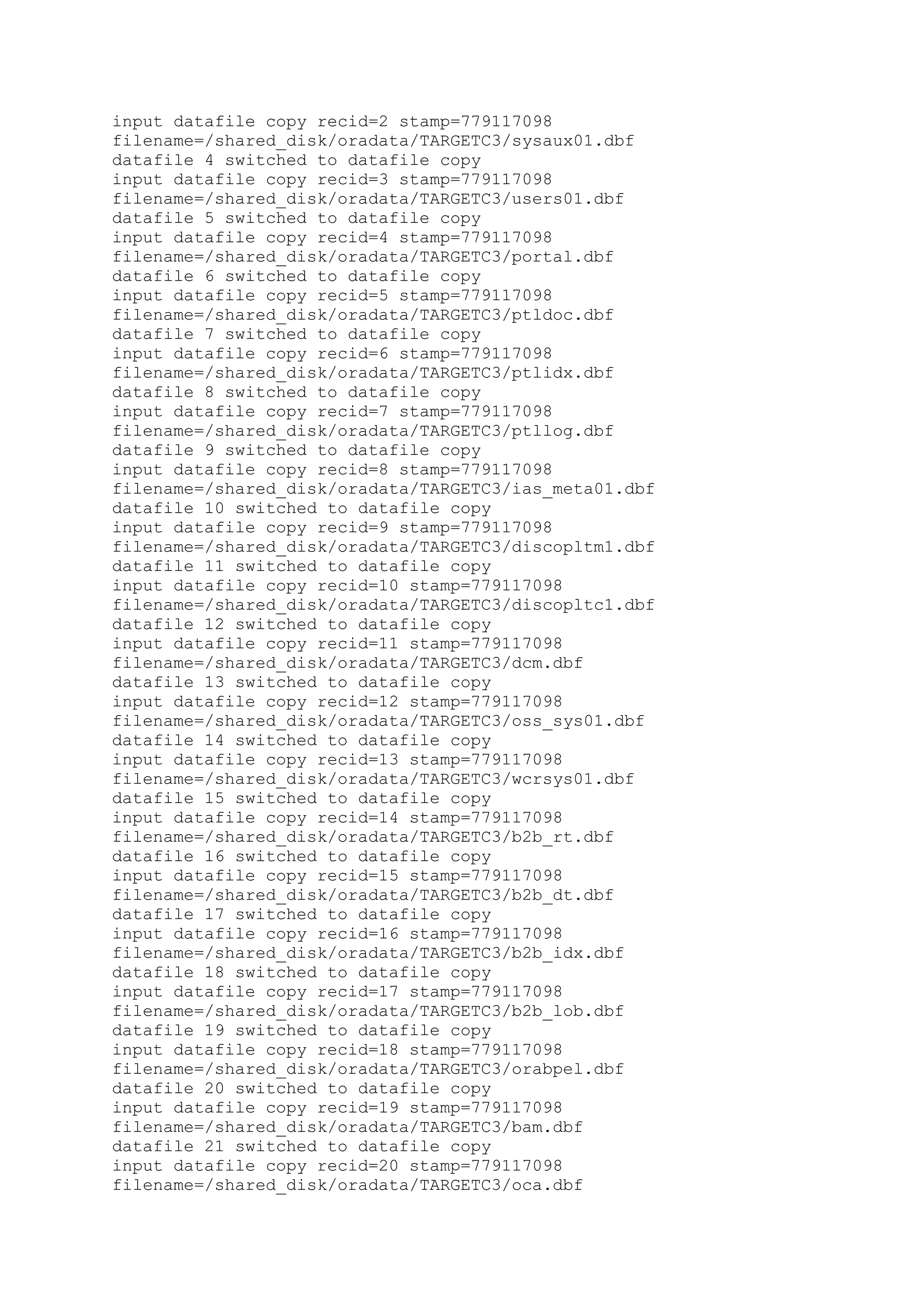 input datafile copy recid=2 stamp=779117098
filename=/shared_disk/oradata/TARGETC3/sysaux01.dbf
datafile 4 switched to datafile copy
input datafile copy recid=3 stamp=779117098
filename=/shared_disk/oradata/TARGETC3/users01.dbf
datafile 5 switched to datafile copy
input datafile copy recid=4 stamp=779117098
filename=/shared_disk/oradata/TARGETC3/portal.dbf
datafile 6 switched to datafile copy
input datafile copy recid=5 stamp=779117098
filename=/shared_disk/oradata/TARGETC3/ptldoc.dbf
datafile 7 switched to datafile copy
input datafile copy recid=6 stamp=779117098
filename=/shared_disk/oradata/TARGETC3/ptlidx.dbf
datafile 8 switched to datafile copy
input datafile copy recid=7 stamp=779117098
filename=/shared_disk/oradata/TARGETC3/ptllog.dbf
datafile 9 switched to datafile copy
input datafile copy recid=8 stamp=779117098
filename=/shared_disk/oradata/TARGETC3/ias_meta01.dbf
datafile 10 switched to datafile copy
input datafile copy recid=9 stamp=779117098
filename=/shared_disk/oradata/TARGETC3/discopltm1.dbf
datafile 11 switched to datafile copy
input datafile copy recid=10 stamp=779117098
filename=/shared_disk/oradata/TARGETC3/discopltc1.dbf
datafile 12 switched to datafile copy
input datafile copy recid=11 stamp=779117098
filename=/shared_disk/oradata/TARGETC3/dcm.dbf
datafile 13 switched to datafile copy
input datafile copy recid=12 stamp=779117098
filename=/shared_disk/oradata/TARGETC3/oss_sys01.dbf
datafile 14 switched to datafile copy
input datafile copy recid=13 stamp=779117098
filename=/shared_disk/oradata/TARGETC3/wcrsys01.dbf
datafile 15 switched to datafile copy
input datafile copy recid=14 stamp=779117098
filename=/shared_disk/oradata/TARGETC3/b2b_rt.dbf
datafile 16 switched to datafile copy
input datafile copy recid=15 stamp=779117098
filename=/shared_disk/oradata/TARGETC3/b2b_dt.dbf
datafile 17 switched to datafile copy
input datafile copy recid=16 stamp=779117098
filename=/shared_disk/oradata/TARGETC3/b2b_idx.dbf
datafile 18 switched to datafile copy
input datafile copy recid=17 stamp=779117098
filename=/shared_disk/oradata/TARGETC3/b2b_lob.dbf
datafile 19 switched to datafile copy
input datafile copy recid=18 stamp=779117098
filename=/shared_disk/oradata/TARGETC3/orabpel.dbf
datafile 20 switched to datafile copy
input datafile copy recid=19 stamp=779117098
filename=/shared_disk/oradata/TARGETC3/bam.dbf
datafile 21 switched to datafile copy
input datafile copy recid=20 stamp=779117098
filename=/shared_disk/oradata/TARGETC3/oca.dbf
 