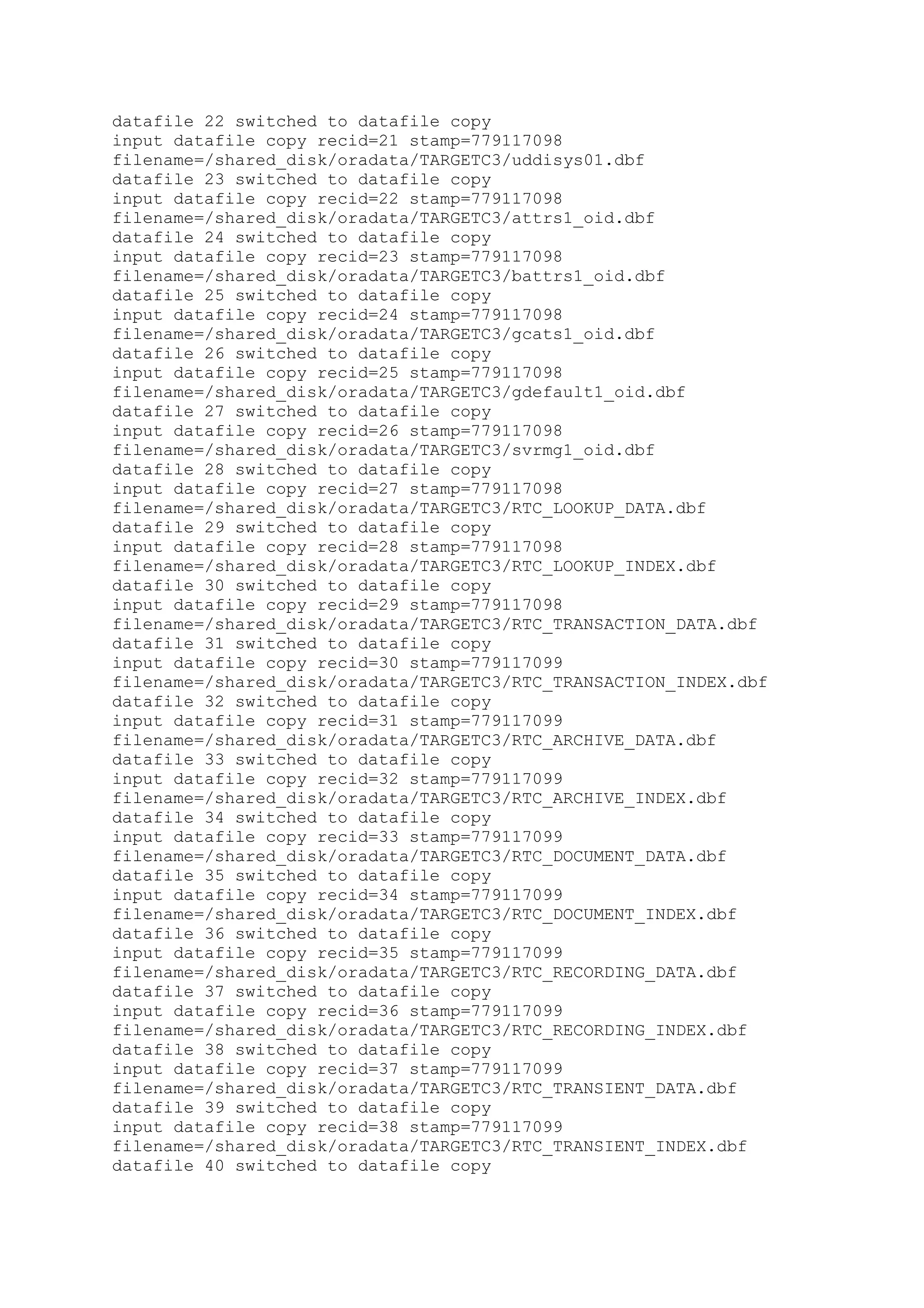 datafile 22 switched to datafile copy
input datafile copy recid=21 stamp=779117098
filename=/shared_disk/oradata/TARGETC3/uddisys01.dbf
datafile 23 switched to datafile copy
input datafile copy recid=22 stamp=779117098
filename=/shared_disk/oradata/TARGETC3/attrs1_oid.dbf
datafile 24 switched to datafile copy
input datafile copy recid=23 stamp=779117098
filename=/shared_disk/oradata/TARGETC3/battrs1_oid.dbf
datafile 25 switched to datafile copy
input datafile copy recid=24 stamp=779117098
filename=/shared_disk/oradata/TARGETC3/gcats1_oid.dbf
datafile 26 switched to datafile copy
input datafile copy recid=25 stamp=779117098
filename=/shared_disk/oradata/TARGETC3/gdefault1_oid.dbf
datafile 27 switched to datafile copy
input datafile copy recid=26 stamp=779117098
filename=/shared_disk/oradata/TARGETC3/svrmg1_oid.dbf
datafile 28 switched to datafile copy
input datafile copy recid=27 stamp=779117098
filename=/shared_disk/oradata/TARGETC3/RTC_LOOKUP_DATA.dbf
datafile 29 switched to datafile copy
input datafile copy recid=28 stamp=779117098
filename=/shared_disk/oradata/TARGETC3/RTC_LOOKUP_INDEX.dbf
datafile 30 switched to datafile copy
input datafile copy recid=29 stamp=779117098
filename=/shared_disk/oradata/TARGETC3/RTC_TRANSACTION_DATA.dbf
datafile 31 switched to datafile copy
input datafile copy recid=30 stamp=779117099
filename=/shared_disk/oradata/TARGETC3/RTC_TRANSACTION_INDEX.dbf
datafile 32 switched to datafile copy
input datafile copy recid=31 stamp=779117099
filename=/shared_disk/oradata/TARGETC3/RTC_ARCHIVE_DATA.dbf
datafile 33 switched to datafile copy
input datafile copy recid=32 stamp=779117099
filename=/shared_disk/oradata/TARGETC3/RTC_ARCHIVE_INDEX.dbf
datafile 34 switched to datafile copy
input datafile copy recid=33 stamp=779117099
filename=/shared_disk/oradata/TARGETC3/RTC_DOCUMENT_DATA.dbf
datafile 35 switched to datafile copy
input datafile copy recid=34 stamp=779117099
filename=/shared_disk/oradata/TARGETC3/RTC_DOCUMENT_INDEX.dbf
datafile 36 switched to datafile copy
input datafile copy recid=35 stamp=779117099
filename=/shared_disk/oradata/TARGETC3/RTC_RECORDING_DATA.dbf
datafile 37 switched to datafile copy
input datafile copy recid=36 stamp=779117099
filename=/shared_disk/oradata/TARGETC3/RTC_RECORDING_INDEX.dbf
datafile 38 switched to datafile copy
input datafile copy recid=37 stamp=779117099
filename=/shared_disk/oradata/TARGETC3/RTC_TRANSIENT_DATA.dbf
datafile 39 switched to datafile copy
input datafile copy recid=38 stamp=779117099
filename=/shared_disk/oradata/TARGETC3/RTC_TRANSIENT_INDEX.dbf
datafile 40 switched to datafile copy
 