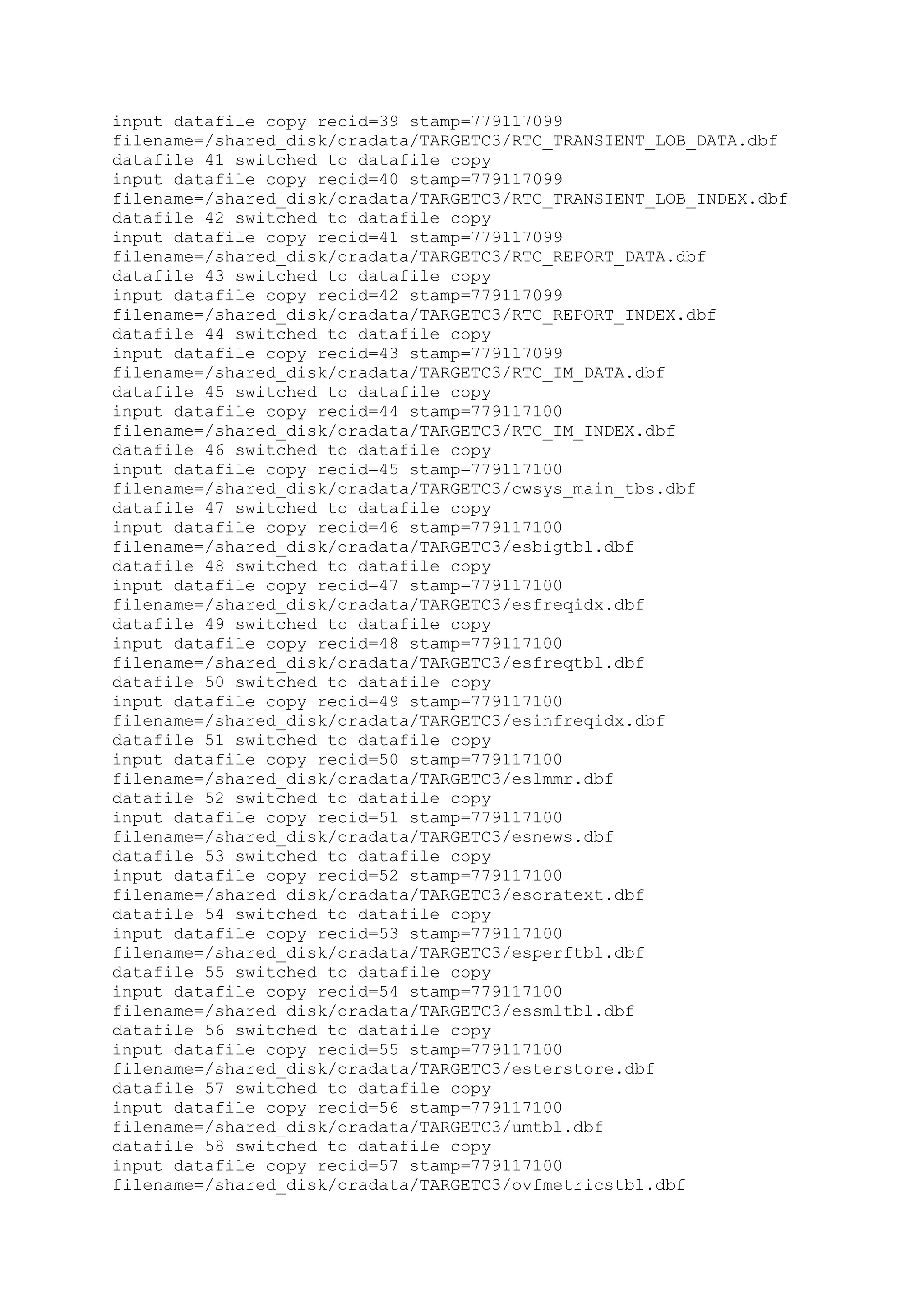 input datafile copy recid=39 stamp=779117099
filename=/shared_disk/oradata/TARGETC3/RTC_TRANSIENT_LOB_DATA.dbf
datafile 41 switched to datafile copy
input datafile copy recid=40 stamp=779117099
filename=/shared_disk/oradata/TARGETC3/RTC_TRANSIENT_LOB_INDEX.dbf
datafile 42 switched to datafile copy
input datafile copy recid=41 stamp=779117099
filename=/shared_disk/oradata/TARGETC3/RTC_REPORT_DATA.dbf
datafile 43 switched to datafile copy
input datafile copy recid=42 stamp=779117099
filename=/shared_disk/oradata/TARGETC3/RTC_REPORT_INDEX.dbf
datafile 44 switched to datafile copy
input datafile copy recid=43 stamp=779117099
filename=/shared_disk/oradata/TARGETC3/RTC_IM_DATA.dbf
datafile 45 switched to datafile copy
input datafile copy recid=44 stamp=779117100
filename=/shared_disk/oradata/TARGETC3/RTC_IM_INDEX.dbf
datafile 46 switched to datafile copy
input datafile copy recid=45 stamp=779117100
filename=/shared_disk/oradata/TARGETC3/cwsys_main_tbs.dbf
datafile 47 switched to datafile copy
input datafile copy recid=46 stamp=779117100
filename=/shared_disk/oradata/TARGETC3/esbigtbl.dbf
datafile 48 switched to datafile copy
input datafile copy recid=47 stamp=779117100
filename=/shared_disk/oradata/TARGETC3/esfreqidx.dbf
datafile 49 switched to datafile copy
input datafile copy recid=48 stamp=779117100
filename=/shared_disk/oradata/TARGETC3/esfreqtbl.dbf
datafile 50 switched to datafile copy
input datafile copy recid=49 stamp=779117100
filename=/shared_disk/oradata/TARGETC3/esinfreqidx.dbf
datafile 51 switched to datafile copy
input datafile copy recid=50 stamp=779117100
filename=/shared_disk/oradata/TARGETC3/eslmmr.dbf
datafile 52 switched to datafile copy
input datafile copy recid=51 stamp=779117100
filename=/shared_disk/oradata/TARGETC3/esnews.dbf
datafile 53 switched to datafile copy
input datafile copy recid=52 stamp=779117100
filename=/shared_disk/oradata/TARGETC3/esoratext.dbf
datafile 54 switched to datafile copy
input datafile copy recid=53 stamp=779117100
filename=/shared_disk/oradata/TARGETC3/esperftbl.dbf
datafile 55 switched to datafile copy
input datafile copy recid=54 stamp=779117100
filename=/shared_disk/oradata/TARGETC3/essmltbl.dbf
datafile 56 switched to datafile copy
input datafile copy recid=55 stamp=779117100
filename=/shared_disk/oradata/TARGETC3/esterstore.dbf
datafile 57 switched to datafile copy
input datafile copy recid=56 stamp=779117100
filename=/shared_disk/oradata/TARGETC3/umtbl.dbf
datafile 58 switched to datafile copy
input datafile copy recid=57 stamp=779117100
filename=/shared_disk/oradata/TARGETC3/ovfmetricstbl.dbf
 