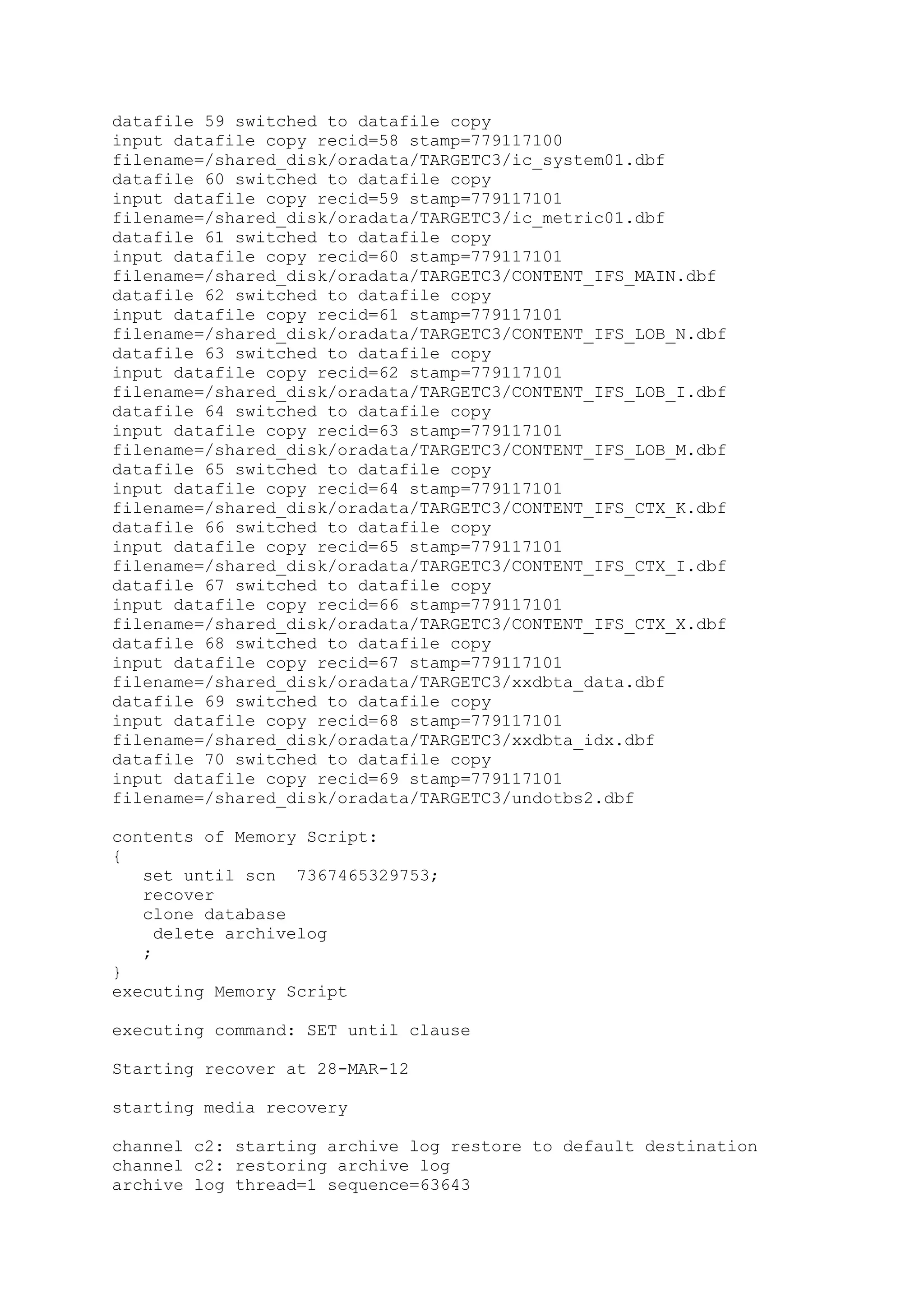 datafile 59 switched to datafile copy
input datafile copy recid=58 stamp=779117100
filename=/shared_disk/oradata/TARGETC3/ic_system01.dbf
datafile 60 switched to datafile copy
input datafile copy recid=59 stamp=779117101
filename=/shared_disk/oradata/TARGETC3/ic_metric01.dbf
datafile 61 switched to datafile copy
input datafile copy recid=60 stamp=779117101
filename=/shared_disk/oradata/TARGETC3/CONTENT_IFS_MAIN.dbf
datafile 62 switched to datafile copy
input datafile copy recid=61 stamp=779117101
filename=/shared_disk/oradata/TARGETC3/CONTENT_IFS_LOB_N.dbf
datafile 63 switched to datafile copy
input datafile copy recid=62 stamp=779117101
filename=/shared_disk/oradata/TARGETC3/CONTENT_IFS_LOB_I.dbf
datafile 64 switched to datafile copy
input datafile copy recid=63 stamp=779117101
filename=/shared_disk/oradata/TARGETC3/CONTENT_IFS_LOB_M.dbf
datafile 65 switched to datafile copy
input datafile copy recid=64 stamp=779117101
filename=/shared_disk/oradata/TARGETC3/CONTENT_IFS_CTX_K.dbf
datafile 66 switched to datafile copy
input datafile copy recid=65 stamp=779117101
filename=/shared_disk/oradata/TARGETC3/CONTENT_IFS_CTX_I.dbf
datafile 67 switched to datafile copy
input datafile copy recid=66 stamp=779117101
filename=/shared_disk/oradata/TARGETC3/CONTENT_IFS_CTX_X.dbf
datafile 68 switched to datafile copy
input datafile copy recid=67 stamp=779117101
filename=/shared_disk/oradata/TARGETC3/xxdbta_data.dbf
datafile 69 switched to datafile copy
input datafile copy recid=68 stamp=779117101
filename=/shared_disk/oradata/TARGETC3/xxdbta_idx.dbf
datafile 70 switched to datafile copy
input datafile copy recid=69 stamp=779117101
filename=/shared_disk/oradata/TARGETC3/undotbs2.dbf
contents of Memory Script:
{
set until scn 7367465329753;
recover
clone database
delete archivelog
;
}
executing Memory Script
executing command: SET until clause
Starting recover at 28-MAR-12
starting media recovery
channel c2: starting archive log restore to default destination
channel c2: restoring archive log
archive log thread=1 sequence=63643
 