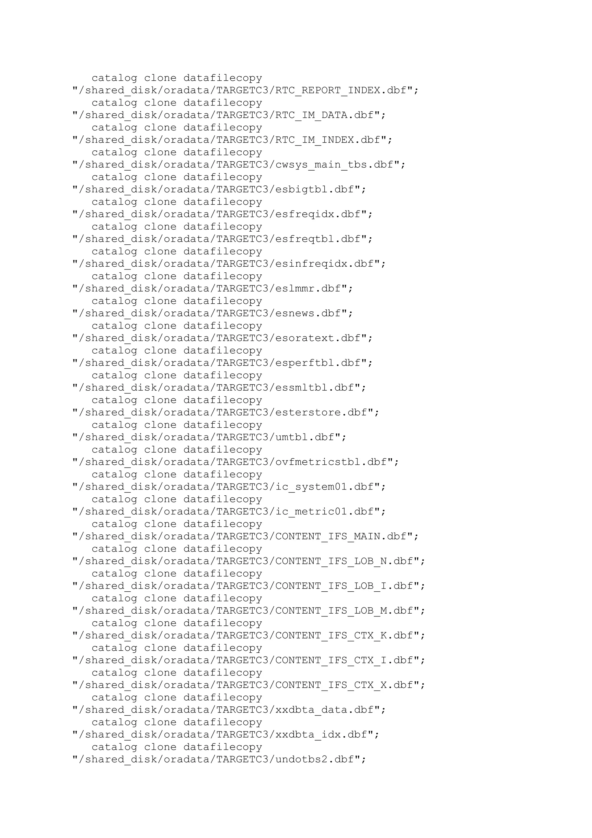 catalog clone datafilecopy
"/shared_disk/oradata/TARGETC3/RTC_REPORT_INDEX.dbf";
catalog clone datafilecopy
"/shared_disk/oradata/TARGETC3/RTC_IM_DATA.dbf";
catalog clone datafilecopy
"/shared_disk/oradata/TARGETC3/RTC_IM_INDEX.dbf";
catalog clone datafilecopy
"/shared_disk/oradata/TARGETC3/cwsys_main_tbs.dbf";
catalog clone datafilecopy
"/shared_disk/oradata/TARGETC3/esbigtbl.dbf";
catalog clone datafilecopy
"/shared_disk/oradata/TARGETC3/esfreqidx.dbf";
catalog clone datafilecopy
"/shared_disk/oradata/TARGETC3/esfreqtbl.dbf";
catalog clone datafilecopy
"/shared_disk/oradata/TARGETC3/esinfreqidx.dbf";
catalog clone datafilecopy
"/shared_disk/oradata/TARGETC3/eslmmr.dbf";
catalog clone datafilecopy
"/shared_disk/oradata/TARGETC3/esnews.dbf";
catalog clone datafilecopy
"/shared_disk/oradata/TARGETC3/esoratext.dbf";
catalog clone datafilecopy
"/shared_disk/oradata/TARGETC3/esperftbl.dbf";
catalog clone datafilecopy
"/shared_disk/oradata/TARGETC3/essmltbl.dbf";
catalog clone datafilecopy
"/shared_disk/oradata/TARGETC3/esterstore.dbf";
catalog clone datafilecopy
"/shared_disk/oradata/TARGETC3/umtbl.dbf";
catalog clone datafilecopy
"/shared_disk/oradata/TARGETC3/ovfmetricstbl.dbf";
catalog clone datafilecopy
"/shared_disk/oradata/TARGETC3/ic_system01.dbf";
catalog clone datafilecopy
"/shared_disk/oradata/TARGETC3/ic_metric01.dbf";
catalog clone datafilecopy
"/shared_disk/oradata/TARGETC3/CONTENT_IFS_MAIN.dbf";
catalog clone datafilecopy
"/shared_disk/oradata/TARGETC3/CONTENT_IFS_LOB_N.dbf";
catalog clone datafilecopy
"/shared_disk/oradata/TARGETC3/CONTENT_IFS_LOB_I.dbf";
catalog clone datafilecopy
"/shared_disk/oradata/TARGETC3/CONTENT_IFS_LOB_M.dbf";
catalog clone datafilecopy
"/shared_disk/oradata/TARGETC3/CONTENT_IFS_CTX_K.dbf";
catalog clone datafilecopy
"/shared_disk/oradata/TARGETC3/CONTENT_IFS_CTX_I.dbf";
catalog clone datafilecopy
"/shared_disk/oradata/TARGETC3/CONTENT_IFS_CTX_X.dbf";
catalog clone datafilecopy
"/shared_disk/oradata/TARGETC3/xxdbta_data.dbf";
catalog clone datafilecopy
"/shared_disk/oradata/TARGETC3/xxdbta_idx.dbf";
catalog clone datafilecopy
"/shared_disk/oradata/TARGETC3/undotbs2.dbf";
 