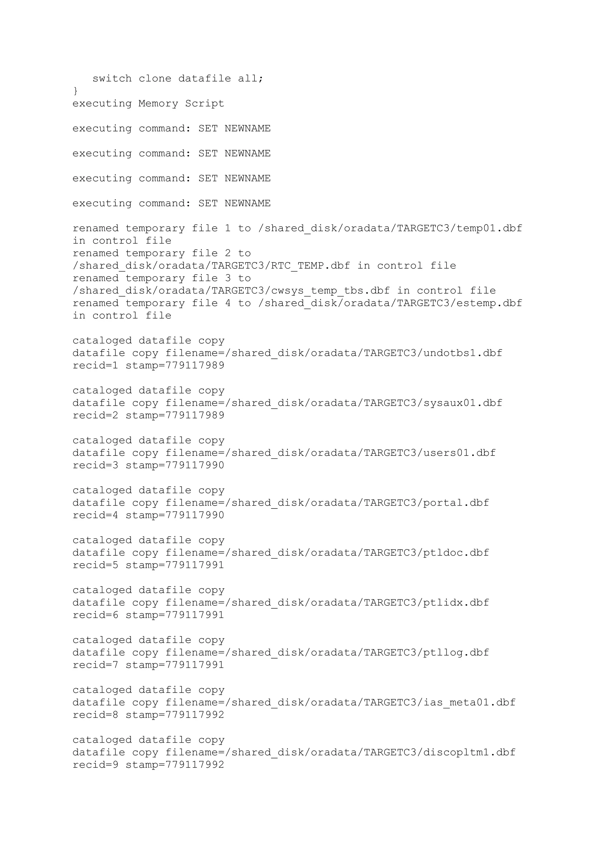 switch clone datafile all;
}
executing Memory Script
executing command: SET NEWNAME
executing command: SET NEWNAME
executing command: SET NEWNAME
executing command: SET NEWNAME
renamed temporary file 1 to /shared_disk/oradata/TARGETC3/temp01.dbf
in control file
renamed temporary file 2 to
/shared_disk/oradata/TARGETC3/RTC_TEMP.dbf in control file
renamed temporary file 3 to
/shared_disk/oradata/TARGETC3/cwsys_temp_tbs.dbf in control file
renamed temporary file 4 to /shared_disk/oradata/TARGETC3/estemp.dbf
in control file
cataloged datafile copy
datafile copy filename=/shared_disk/oradata/TARGETC3/undotbs1.dbf
recid=1 stamp=779117989
cataloged datafile copy
datafile copy filename=/shared_disk/oradata/TARGETC3/sysaux01.dbf
recid=2 stamp=779117989
cataloged datafile copy
datafile copy filename=/shared_disk/oradata/TARGETC3/users01.dbf
recid=3 stamp=779117990
cataloged datafile copy
datafile copy filename=/shared_disk/oradata/TARGETC3/portal.dbf
recid=4 stamp=779117990
cataloged datafile copy
datafile copy filename=/shared_disk/oradata/TARGETC3/ptldoc.dbf
recid=5 stamp=779117991
cataloged datafile copy
datafile copy filename=/shared_disk/oradata/TARGETC3/ptlidx.dbf
recid=6 stamp=779117991
cataloged datafile copy
datafile copy filename=/shared_disk/oradata/TARGETC3/ptllog.dbf
recid=7 stamp=779117991
cataloged datafile copy
datafile copy filename=/shared_disk/oradata/TARGETC3/ias_meta01.dbf
recid=8 stamp=779117992
cataloged datafile copy
datafile copy filename=/shared_disk/oradata/TARGETC3/discopltm1.dbf
recid=9 stamp=779117992
 
