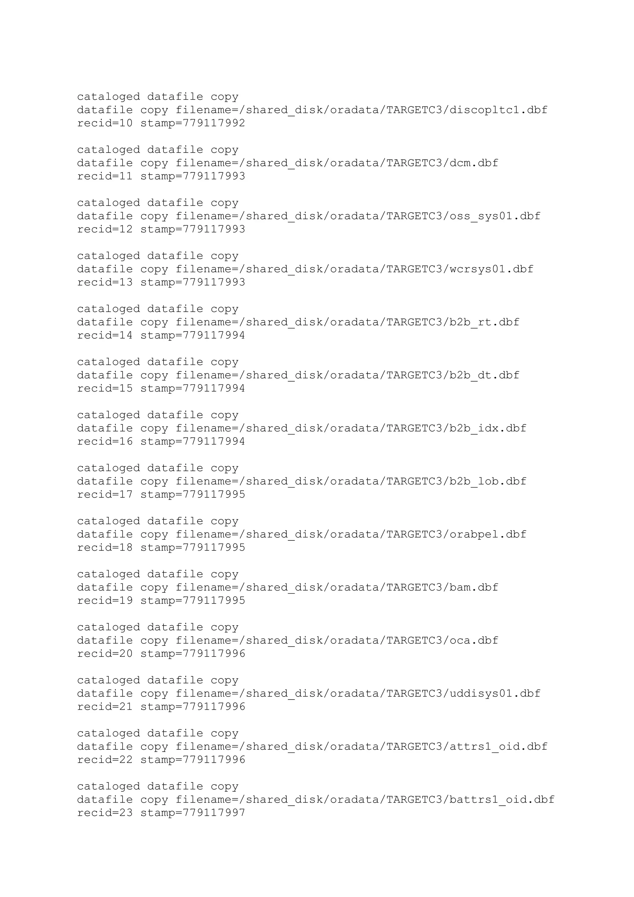 cataloged datafile copy
datafile copy filename=/shared_disk/oradata/TARGETC3/discopltc1.dbf
recid=10 stamp=779117992
cataloged datafile copy
datafile copy filename=/shared_disk/oradata/TARGETC3/dcm.dbf
recid=11 stamp=779117993
cataloged datafile copy
datafile copy filename=/shared_disk/oradata/TARGETC3/oss_sys01.dbf
recid=12 stamp=779117993
cataloged datafile copy
datafile copy filename=/shared_disk/oradata/TARGETC3/wcrsys01.dbf
recid=13 stamp=779117993
cataloged datafile copy
datafile copy filename=/shared_disk/oradata/TARGETC3/b2b_rt.dbf
recid=14 stamp=779117994
cataloged datafile copy
datafile copy filename=/shared_disk/oradata/TARGETC3/b2b_dt.dbf
recid=15 stamp=779117994
cataloged datafile copy
datafile copy filename=/shared_disk/oradata/TARGETC3/b2b_idx.dbf
recid=16 stamp=779117994
cataloged datafile copy
datafile copy filename=/shared_disk/oradata/TARGETC3/b2b_lob.dbf
recid=17 stamp=779117995
cataloged datafile copy
datafile copy filename=/shared_disk/oradata/TARGETC3/orabpel.dbf
recid=18 stamp=779117995
cataloged datafile copy
datafile copy filename=/shared_disk/oradata/TARGETC3/bam.dbf
recid=19 stamp=779117995
cataloged datafile copy
datafile copy filename=/shared_disk/oradata/TARGETC3/oca.dbf
recid=20 stamp=779117996
cataloged datafile copy
datafile copy filename=/shared_disk/oradata/TARGETC3/uddisys01.dbf
recid=21 stamp=779117996
cataloged datafile copy
datafile copy filename=/shared_disk/oradata/TARGETC3/attrs1_oid.dbf
recid=22 stamp=779117996
cataloged datafile copy
datafile copy filename=/shared_disk/oradata/TARGETC3/battrs1_oid.dbf
recid=23 stamp=779117997
 