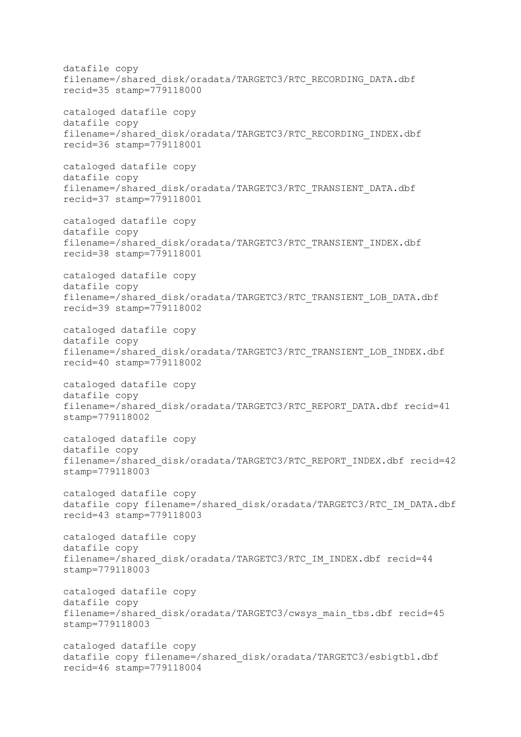 datafile copy
filename=/shared_disk/oradata/TARGETC3/RTC_RECORDING_DATA.dbf
recid=35 stamp=779118000
cataloged datafile copy
datafile copy
filename=/shared_disk/oradata/TARGETC3/RTC_RECORDING_INDEX.dbf
recid=36 stamp=779118001
cataloged datafile copy
datafile copy
filename=/shared_disk/oradata/TARGETC3/RTC_TRANSIENT_DATA.dbf
recid=37 stamp=779118001
cataloged datafile copy
datafile copy
filename=/shared_disk/oradata/TARGETC3/RTC_TRANSIENT_INDEX.dbf
recid=38 stamp=779118001
cataloged datafile copy
datafile copy
filename=/shared_disk/oradata/TARGETC3/RTC_TRANSIENT_LOB_DATA.dbf
recid=39 stamp=779118002
cataloged datafile copy
datafile copy
filename=/shared_disk/oradata/TARGETC3/RTC_TRANSIENT_LOB_INDEX.dbf
recid=40 stamp=779118002
cataloged datafile copy
datafile copy
filename=/shared_disk/oradata/TARGETC3/RTC_REPORT_DATA.dbf recid=41
stamp=779118002
cataloged datafile copy
datafile copy
filename=/shared_disk/oradata/TARGETC3/RTC_REPORT_INDEX.dbf recid=42
stamp=779118003
cataloged datafile copy
datafile copy filename=/shared_disk/oradata/TARGETC3/RTC_IM_DATA.dbf
recid=43 stamp=779118003
cataloged datafile copy
datafile copy
filename=/shared_disk/oradata/TARGETC3/RTC_IM_INDEX.dbf recid=44
stamp=779118003
cataloged datafile copy
datafile copy
filename=/shared_disk/oradata/TARGETC3/cwsys_main_tbs.dbf recid=45
stamp=779118003
cataloged datafile copy
datafile copy filename=/shared_disk/oradata/TARGETC3/esbigtbl.dbf
recid=46 stamp=779118004
 