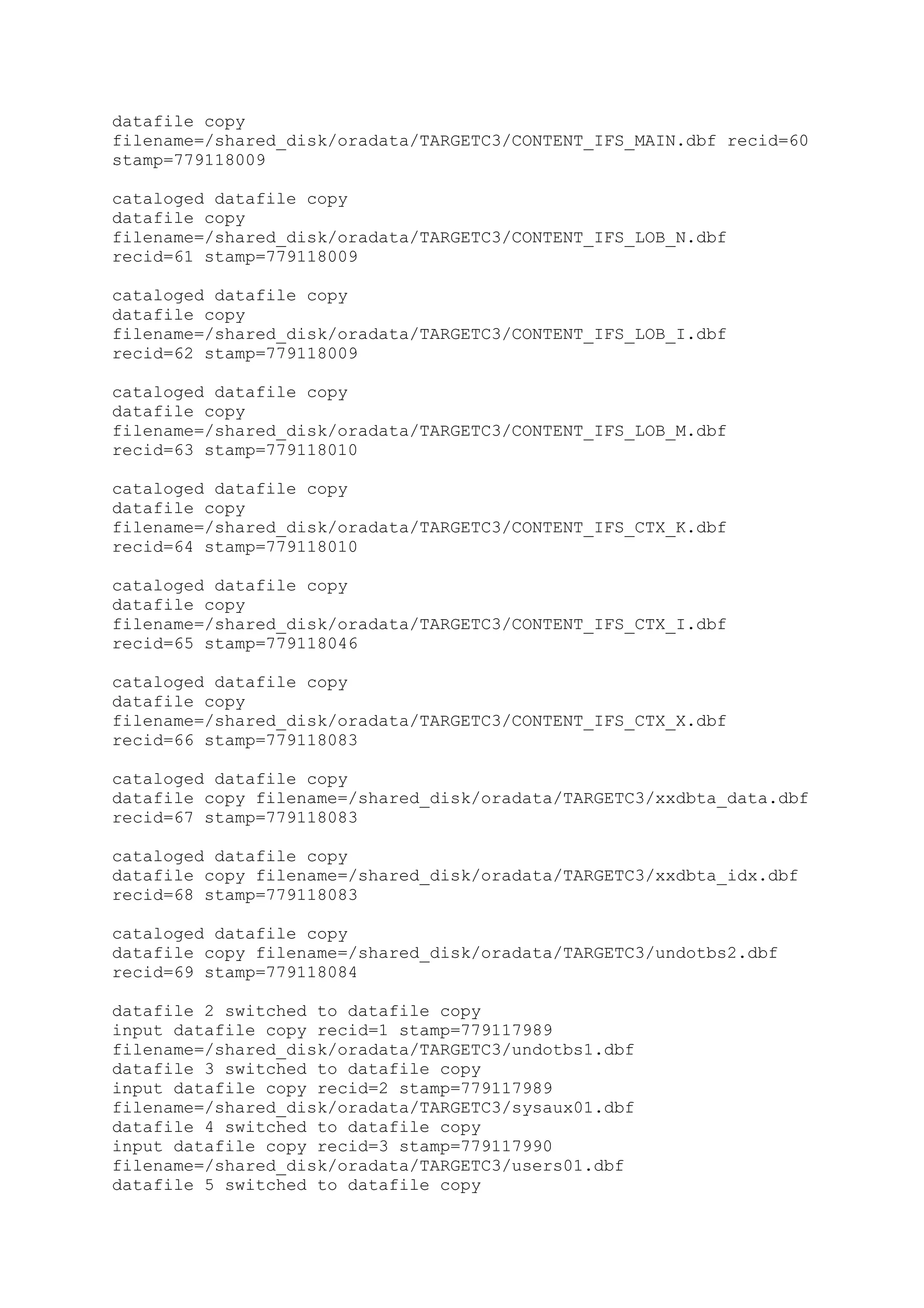 datafile copy
filename=/shared_disk/oradata/TARGETC3/CONTENT_IFS_MAIN.dbf recid=60
stamp=779118009
cataloged datafile copy
datafile copy
filename=/shared_disk/oradata/TARGETC3/CONTENT_IFS_LOB_N.dbf
recid=61 stamp=779118009
cataloged datafile copy
datafile copy
filename=/shared_disk/oradata/TARGETC3/CONTENT_IFS_LOB_I.dbf
recid=62 stamp=779118009
cataloged datafile copy
datafile copy
filename=/shared_disk/oradata/TARGETC3/CONTENT_IFS_LOB_M.dbf
recid=63 stamp=779118010
cataloged datafile copy
datafile copy
filename=/shared_disk/oradata/TARGETC3/CONTENT_IFS_CTX_K.dbf
recid=64 stamp=779118010
cataloged datafile copy
datafile copy
filename=/shared_disk/oradata/TARGETC3/CONTENT_IFS_CTX_I.dbf
recid=65 stamp=779118046
cataloged datafile copy
datafile copy
filename=/shared_disk/oradata/TARGETC3/CONTENT_IFS_CTX_X.dbf
recid=66 stamp=779118083
cataloged datafile copy
datafile copy filename=/shared_disk/oradata/TARGETC3/xxdbta_data.dbf
recid=67 stamp=779118083
cataloged datafile copy
datafile copy filename=/shared_disk/oradata/TARGETC3/xxdbta_idx.dbf
recid=68 stamp=779118083
cataloged datafile copy
datafile copy filename=/shared_disk/oradata/TARGETC3/undotbs2.dbf
recid=69 stamp=779118084
datafile 2 switched to datafile copy
input datafile copy recid=1 stamp=779117989
filename=/shared_disk/oradata/TARGETC3/undotbs1.dbf
datafile 3 switched to datafile copy
input datafile copy recid=2 stamp=779117989
filename=/shared_disk/oradata/TARGETC3/sysaux01.dbf
datafile 4 switched to datafile copy
input datafile copy recid=3 stamp=779117990
filename=/shared_disk/oradata/TARGETC3/users01.dbf
datafile 5 switched to datafile copy
 