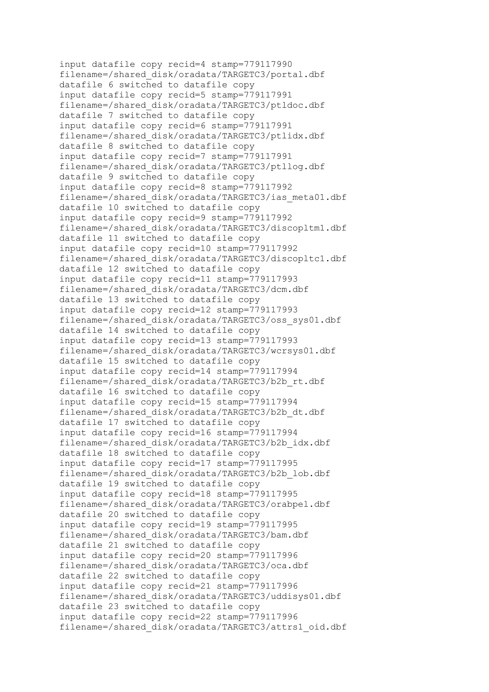 input datafile copy recid=4 stamp=779117990
filename=/shared_disk/oradata/TARGETC3/portal.dbf
datafile 6 switched to datafile copy
input datafile copy recid=5 stamp=779117991
filename=/shared_disk/oradata/TARGETC3/ptldoc.dbf
datafile 7 switched to datafile copy
input datafile copy recid=6 stamp=779117991
filename=/shared_disk/oradata/TARGETC3/ptlidx.dbf
datafile 8 switched to datafile copy
input datafile copy recid=7 stamp=779117991
filename=/shared_disk/oradata/TARGETC3/ptllog.dbf
datafile 9 switched to datafile copy
input datafile copy recid=8 stamp=779117992
filename=/shared_disk/oradata/TARGETC3/ias_meta01.dbf
datafile 10 switched to datafile copy
input datafile copy recid=9 stamp=779117992
filename=/shared_disk/oradata/TARGETC3/discopltm1.dbf
datafile 11 switched to datafile copy
input datafile copy recid=10 stamp=779117992
filename=/shared_disk/oradata/TARGETC3/discopltc1.dbf
datafile 12 switched to datafile copy
input datafile copy recid=11 stamp=779117993
filename=/shared_disk/oradata/TARGETC3/dcm.dbf
datafile 13 switched to datafile copy
input datafile copy recid=12 stamp=779117993
filename=/shared_disk/oradata/TARGETC3/oss_sys01.dbf
datafile 14 switched to datafile copy
input datafile copy recid=13 stamp=779117993
filename=/shared_disk/oradata/TARGETC3/wcrsys01.dbf
datafile 15 switched to datafile copy
input datafile copy recid=14 stamp=779117994
filename=/shared_disk/oradata/TARGETC3/b2b_rt.dbf
datafile 16 switched to datafile copy
input datafile copy recid=15 stamp=779117994
filename=/shared_disk/oradata/TARGETC3/b2b_dt.dbf
datafile 17 switched to datafile copy
input datafile copy recid=16 stamp=779117994
filename=/shared_disk/oradata/TARGETC3/b2b_idx.dbf
datafile 18 switched to datafile copy
input datafile copy recid=17 stamp=779117995
filename=/shared_disk/oradata/TARGETC3/b2b_lob.dbf
datafile 19 switched to datafile copy
input datafile copy recid=18 stamp=779117995
filename=/shared_disk/oradata/TARGETC3/orabpel.dbf
datafile 20 switched to datafile copy
input datafile copy recid=19 stamp=779117995
filename=/shared_disk/oradata/TARGETC3/bam.dbf
datafile 21 switched to datafile copy
input datafile copy recid=20 stamp=779117996
filename=/shared_disk/oradata/TARGETC3/oca.dbf
datafile 22 switched to datafile copy
input datafile copy recid=21 stamp=779117996
filename=/shared_disk/oradata/TARGETC3/uddisys01.dbf
datafile 23 switched to datafile copy
input datafile copy recid=22 stamp=779117996
filename=/shared_disk/oradata/TARGETC3/attrs1_oid.dbf
 