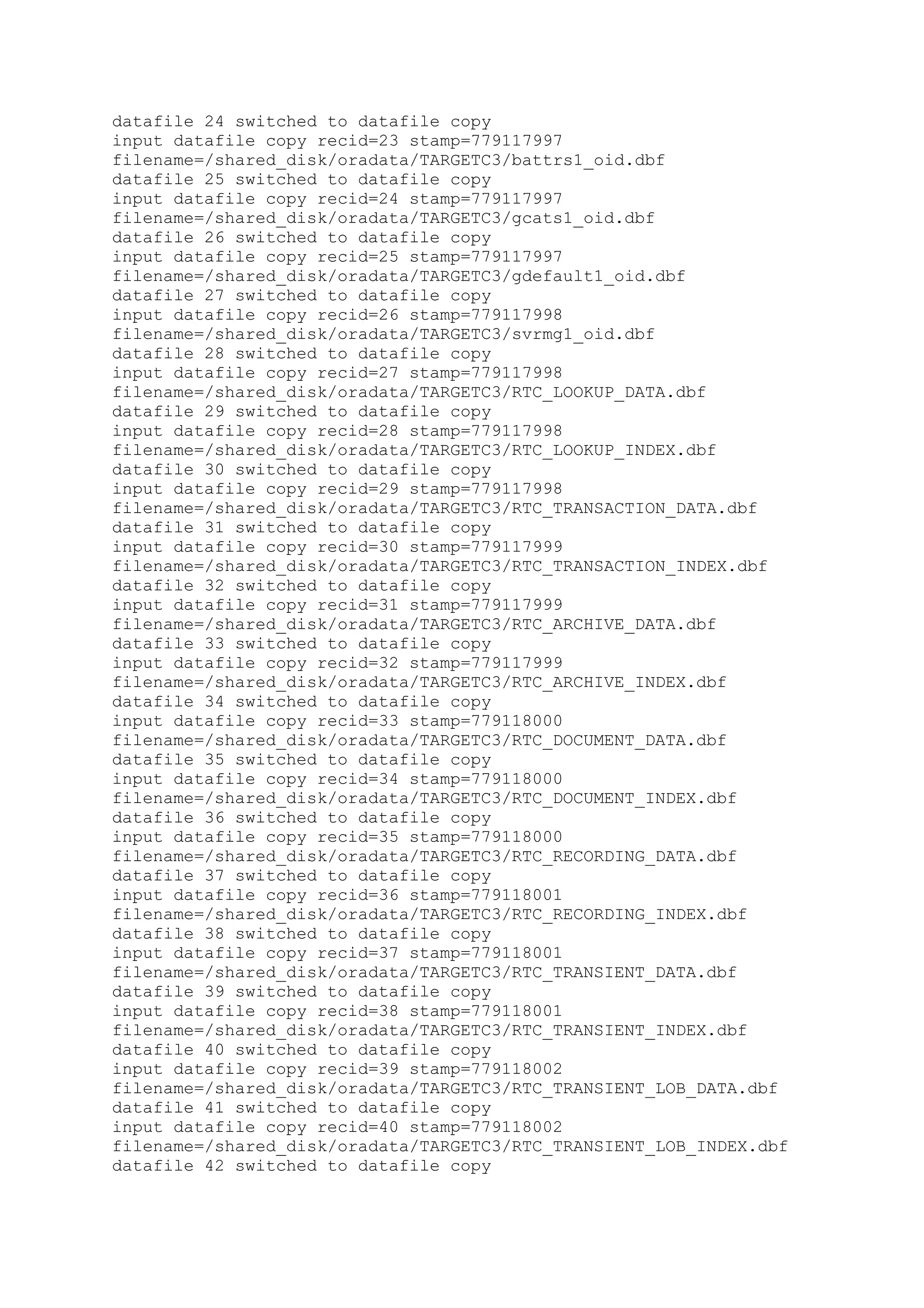 datafile 24 switched to datafile copy
input datafile copy recid=23 stamp=779117997
filename=/shared_disk/oradata/TARGETC3/battrs1_oid.dbf
datafile 25 switched to datafile copy
input datafile copy recid=24 stamp=779117997
filename=/shared_disk/oradata/TARGETC3/gcats1_oid.dbf
datafile 26 switched to datafile copy
input datafile copy recid=25 stamp=779117997
filename=/shared_disk/oradata/TARGETC3/gdefault1_oid.dbf
datafile 27 switched to datafile copy
input datafile copy recid=26 stamp=779117998
filename=/shared_disk/oradata/TARGETC3/svrmg1_oid.dbf
datafile 28 switched to datafile copy
input datafile copy recid=27 stamp=779117998
filename=/shared_disk/oradata/TARGETC3/RTC_LOOKUP_DATA.dbf
datafile 29 switched to datafile copy
input datafile copy recid=28 stamp=779117998
filename=/shared_disk/oradata/TARGETC3/RTC_LOOKUP_INDEX.dbf
datafile 30 switched to datafile copy
input datafile copy recid=29 stamp=779117998
filename=/shared_disk/oradata/TARGETC3/RTC_TRANSACTION_DATA.dbf
datafile 31 switched to datafile copy
input datafile copy recid=30 stamp=779117999
filename=/shared_disk/oradata/TARGETC3/RTC_TRANSACTION_INDEX.dbf
datafile 32 switched to datafile copy
input datafile copy recid=31 stamp=779117999
filename=/shared_disk/oradata/TARGETC3/RTC_ARCHIVE_DATA.dbf
datafile 33 switched to datafile copy
input datafile copy recid=32 stamp=779117999
filename=/shared_disk/oradata/TARGETC3/RTC_ARCHIVE_INDEX.dbf
datafile 34 switched to datafile copy
input datafile copy recid=33 stamp=779118000
filename=/shared_disk/oradata/TARGETC3/RTC_DOCUMENT_DATA.dbf
datafile 35 switched to datafile copy
input datafile copy recid=34 stamp=779118000
filename=/shared_disk/oradata/TARGETC3/RTC_DOCUMENT_INDEX.dbf
datafile 36 switched to datafile copy
input datafile copy recid=35 stamp=779118000
filename=/shared_disk/oradata/TARGETC3/RTC_RECORDING_DATA.dbf
datafile 37 switched to datafile copy
input datafile copy recid=36 stamp=779118001
filename=/shared_disk/oradata/TARGETC3/RTC_RECORDING_INDEX.dbf
datafile 38 switched to datafile copy
input datafile copy recid=37 stamp=779118001
filename=/shared_disk/oradata/TARGETC3/RTC_TRANSIENT_DATA.dbf
datafile 39 switched to datafile copy
input datafile copy recid=38 stamp=779118001
filename=/shared_disk/oradata/TARGETC3/RTC_TRANSIENT_INDEX.dbf
datafile 40 switched to datafile copy
input datafile copy recid=39 stamp=779118002
filename=/shared_disk/oradata/TARGETC3/RTC_TRANSIENT_LOB_DATA.dbf
datafile 41 switched to datafile copy
input datafile copy recid=40 stamp=779118002
filename=/shared_disk/oradata/TARGETC3/RTC_TRANSIENT_LOB_INDEX.dbf
datafile 42 switched to datafile copy
 
