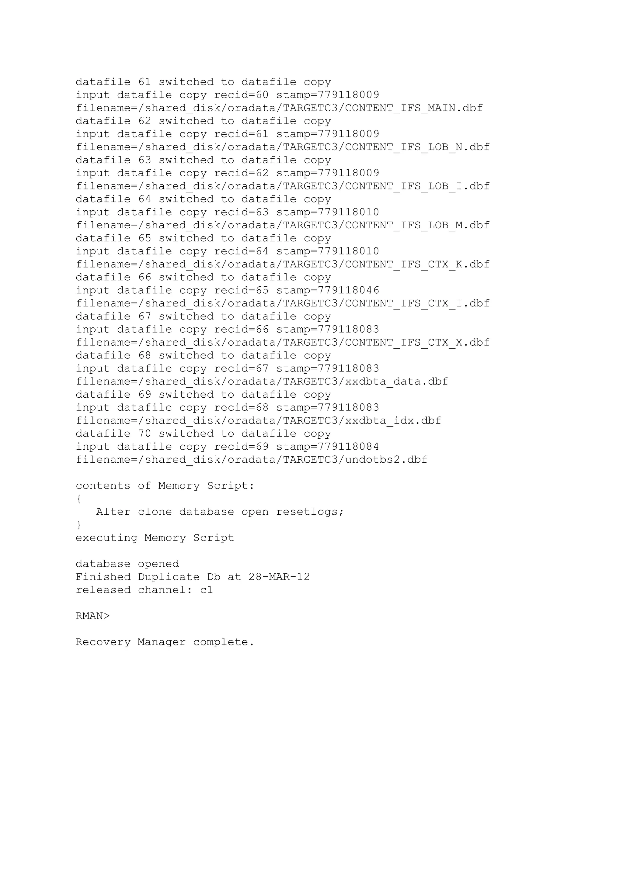 datafile 61 switched to datafile copy
input datafile copy recid=60 stamp=779118009
filename=/shared_disk/oradata/TARGETC3/CONTENT_IFS_MAIN.dbf
datafile 62 switched to datafile copy
input datafile copy recid=61 stamp=779118009
filename=/shared_disk/oradata/TARGETC3/CONTENT_IFS_LOB_N.dbf
datafile 63 switched to datafile copy
input datafile copy recid=62 stamp=779118009
filename=/shared_disk/oradata/TARGETC3/CONTENT_IFS_LOB_I.dbf
datafile 64 switched to datafile copy
input datafile copy recid=63 stamp=779118010
filename=/shared_disk/oradata/TARGETC3/CONTENT_IFS_LOB_M.dbf
datafile 65 switched to datafile copy
input datafile copy recid=64 stamp=779118010
filename=/shared_disk/oradata/TARGETC3/CONTENT_IFS_CTX_K.dbf
datafile 66 switched to datafile copy
input datafile copy recid=65 stamp=779118046
filename=/shared_disk/oradata/TARGETC3/CONTENT_IFS_CTX_I.dbf
datafile 67 switched to datafile copy
input datafile copy recid=66 stamp=779118083
filename=/shared_disk/oradata/TARGETC3/CONTENT_IFS_CTX_X.dbf
datafile 68 switched to datafile copy
input datafile copy recid=67 stamp=779118083
filename=/shared_disk/oradata/TARGETC3/xxdbta_data.dbf
datafile 69 switched to datafile copy
input datafile copy recid=68 stamp=779118083
filename=/shared_disk/oradata/TARGETC3/xxdbta_idx.dbf
datafile 70 switched to datafile copy
input datafile copy recid=69 stamp=779118084
filename=/shared_disk/oradata/TARGETC3/undotbs2.dbf
contents of Memory Script:
{
Alter clone database open resetlogs;
}
executing Memory Script
database opened
Finished Duplicate Db at 28-MAR-12
released channel: c1
RMAN>
Recovery Manager complete.
 