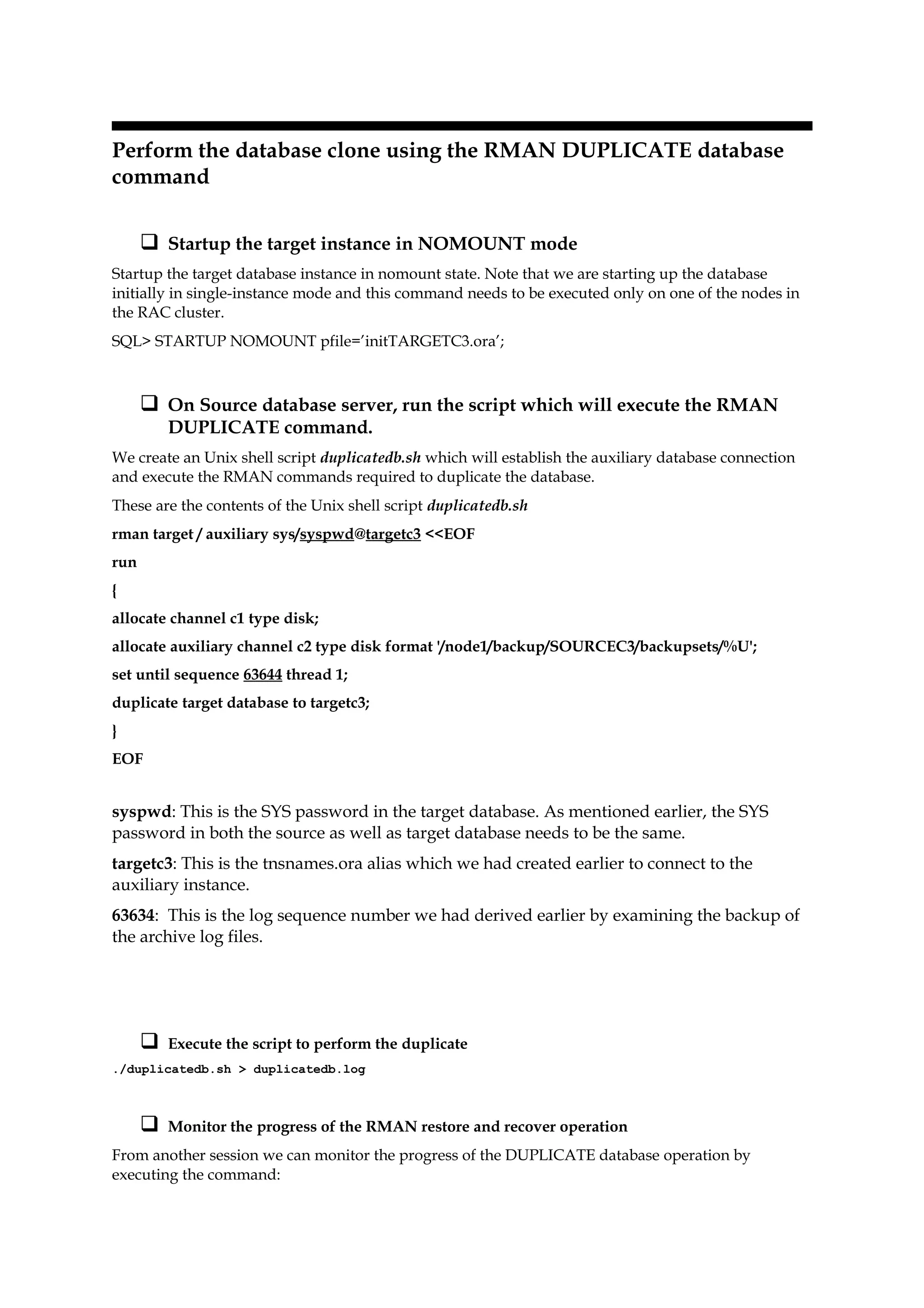 Perform the database clone using the RMAN DUPLICATE database
command
 Startup the target instance in NOMOUNT mode
Startup the target database instance in nomount state. Note that we are starting up the database
initially in single-instance mode and this command needs to be executed only on one of the nodes in
the RAC cluster.
SQL> STARTUP NOMOUNT pfile=’initTARGETC3.ora’;
 On Source database server, run the script which will execute the RMAN
DUPLICATE command.
We create an Unix shell script duplicatedb.sh which will establish the auxiliary database connection
and execute the RMAN commands required to duplicate the database.
These are the contents of the Unix shell script duplicatedb.sh
rman target / auxiliary sys/syspwd@targetc3 <<EOF
run
{
allocate channel c1 type disk;
allocate auxiliary channel c2 type disk format '/node1/backup/SOURCEC3/backupsets/%U';
set until sequence 63644 thread 1;
duplicate target database to targetc3;
}
EOF
syspwd: This is the SYS password in the target database. As mentioned earlier, the SYS
password in both the source as well as target database needs to be the same.
targetc3: This is the tnsnames.ora alias which we had created earlier to connect to the
auxiliary instance.
63634: This is the log sequence number we had derived earlier by examining the backup of
the archive log files.
 Execute the script to perform the duplicate
./duplicatedb.sh > duplicatedb.log
 Monitor the progress of the RMAN restore and recover operation
From another session we can monitor the progress of the DUPLICATE database operation by
executing the command:
 