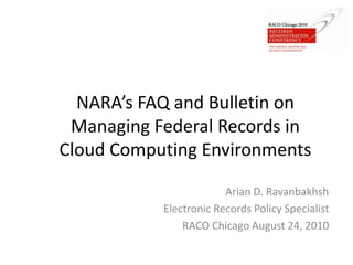 NARA’s FAQ and Bulletin on
Managing Federal Records in
Cloud Computing Environments
Arian D. Ravanbakhsh
Electronic Records Policy Specialist
RACO Chicago August 24, 2010
 