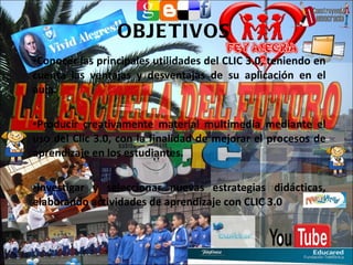 OBJETIVOS  Conocer las principales utilidades del CLIC 3.0, teniendo en cuenta las ventajas y desventajas de su aplicación en el aula. Producir creativamente material multimedia mediante el uso del Clic 3.0, con la finalidad de mejorar el procesos de aprendizaje en los estudiantes. Investigar y seleccionar nuevas estrategias didácticas, elaborando actividades de aprendizaje con CLIC 3.0 