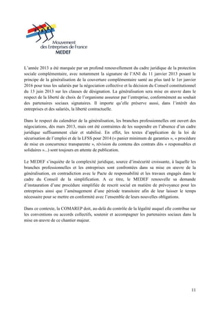 11
L’année 2013 a été marquée par un profond renouvellement du cadre juridique de la protection
sociale complémentaire, avec notamment la signature de l’ANI du 11 janvier 2013 posant le
principe de la généralisation de la couverture complémentaire santé au plus tard le 1er janvier
2016 pour tous les salariés par la négociation collective et la décision du Conseil constitutionnel
du 13 juin 2013 sur les clauses de désignation. La généralisation sera mise en œuvre dans le
respect de la liberté de choix de l’organisme assureur par l’entreprise, conformément au souhait
des partenaires sociaux signataires. Il importe qu’elle préserve aussi, dans l’intérêt des
entreprises et des salariés, la liberté contractuelle.
Dans le respect du calendrier de la généralisation, les branches professionnelles ont ouvert des
négociations, dès mars 2013, mais ont été contraintes de les suspendre en l’absence d’un cadre
juridique suffisamment clair et stabilisé. En effet, les textes d’application de la loi de
sécurisation de l’emploi et de la LFSS pour 2014 (« panier minimum de garanties », « procédure
de mise en concurrence transparente », révision du contenu des contrats dits « responsables et
solidaires »...) sont toujours en attente de publication.
Le MEDEF s’inquiète de la complexité juridique, source d’insécurité croissante, à laquelle les
branches professionnelles et les entreprises sont confrontées dans sa mise en œuvre de la
généralisation, en contradiction avec le Pacte de responsabilité et les travaux engagés dans le
cadre du Conseil de la simplification. A ce titre, le MEDEF renouvelle sa demande
d’instauration d’une procédure simplifiée de rescrit social en matière de prévoyance pour les
entreprises ainsi que l’aménagement d’une période transitoire afin de leur laisser le temps
nécessaire pour se mettre en conformité avec l’ensemble de leurs nouvelles obligations.
Dans ce contexte, la COMAREP doit, au-delà du contrôle de la légalité auquel elle contribue sur
les conventions ou accords collectifs, soutenir et accompagner les partenaires sociaux dans la
mise en œuvre de ce chantier majeur.
 
