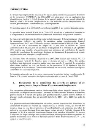 12
INTRODUCTION
Le présent rapport présente les missions et les travaux de la commission des accords de retraite
et de prévoyance (COMAREP). La COMAREP est saisie pour avis, en application des
dispositions de l’article L. 911-3 du code de la sécurité sociale, de tout accord collectif de
branche, relatif à la retraite complémentaire et à la protection sociale complémentaire des
salariés, préalablement à leur extension ou à leur élargissement.
Ce troisième rapport de la COMAREP couvre l’exercice 2013. Il est composé de quatre parties.
La première partie présente le rôle de la COMAREP au sein de la procédure d’extension et
d’élargissement et son articulation avec la commission nationale de la négociation collective.
Le rapport présente dans une deuxième partie les faits marquants de l’exercice écoulé relatifs à
la négociation collective en matière de protection sociale complémentaire: l’accord
interprofessionnel du 13 mars 2013 sur les retraites complémentaires AGIRC-ARRCO, l’article
1er
de la loi sur la sécurisation de l’emploi du 14 juin 2013, la décision du Conseil
constitutionnel du 13 juin 2013 sur les clauses de désignation et la circulaire du 25 septembre
2013 relative aux modalités d’assujettissement aux cotisations et contributions de sécurité
sociale des contributions des employeurs destinées au financement de prestations de retraite
supplémentaire et de prévoyance complémentaire.
La troisième partie est consacrée à l’activité de la COMAREP au cours de l’exercice 2013. Le
rapport analyse l’activité des branches dans ce domaine et met en évidence les grandes
évolutions des régimes de protection sociale issues des accords. Il récapitule les principales
observations produites au cours de l’année par la commission. Il fait également état des
conséquences de la décision du Conseil constitutionnel sur les accords instaurant des régimes
comportant une clause de désignation.
La quatrième et dernière partie dresse un panorama de la protection sociale complémentaire de
branche. Elle présente notamment les régimes créés et étendus au cours de l’année 2013.
I. Présentation de la commission des accords de retraite et de
prévoyance et des procédures d’extension et d’élargissement
Les conventions collectives ont vocation à traiter des règles suivant lesquelles s’exerce le droit
des salariés à la négociation collective de l’ensemble de leurs conditions d’emploi, de formation
professionnelle et de travail, ainsi que de leurs garanties sociales. L’accord collectif traite un ou
plusieurs sujets déterminés dans cet ensemble (articles L. 2221-1 et L. 2221-2 du code du
travail).
Les garanties collectives dont bénéficient les salariés, anciens salariés et leurs ayants droit en
complément de celles qui résultent de l’organisation de la sécurité sociale, qui peuvent être
mises en place par voie de conventions ou d’accords collectifs, ont notamment pour objet de
prévoir la couverture du risque décès, des risques portant atteinte à l'intégrité physique de la
personne ou liés à la maternité, des risques d'incapacité de travail ou d'invalidité, des risques
d'inaptitude, du risque chômage, ainsi que la constitution d'avantages sous forme de pensions de
retraite, d'indemnités ou de primes de départ en retraite ou de fin de carrière (article L. 911-2 du
code de la sécurité sociale).
 