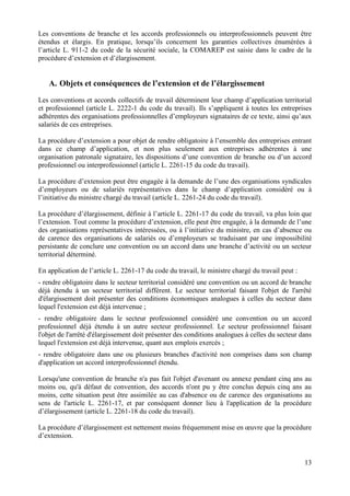 13
Les conventions de branche et les accords professionnels ou interprofessionnels peuvent être
étendus et élargis. En pratique, lorsqu’ils concernent les garanties collectives énumérées à
l’article L. 911-2 du code de la sécurité sociale, la COMAREP est saisie dans le cadre de la
procédure d’extension et d’élargissement.
A. Objets et conséquences de l’extension et de l’élargissement
Les conventions et accords collectifs de travail déterminent leur champ d’application territorial
et professionnel (article L. 2222-1 du code du travail). Ils s’appliquent à toutes les entreprises
adhérentes des organisations professionnelles d’employeurs signataires de ce texte, ainsi qu’aux
salariés de ces entreprises.
La procédure d’extension a pour objet de rendre obligatoire à l’ensemble des entreprises entrant
dans ce champ d’application, et non plus seulement aux entreprises adhérentes à une
organisation patronale signataire, les dispositions d’une convention de branche ou d’un accord
professionnel ou interprofessionnel (article L. 2261-15 du code du travail).
La procédure d’extension peut être engagée à la demande de l’une des organisations syndicales
d’employeurs ou de salariés représentatives dans le champ d’application considéré ou à
l’initiative du ministre chargé du travail (article L. 2261-24 du code du travail).
La procédure d’élargissement, définie à l’article L. 2261-17 du code du travail, va plus loin que
l’extension. Tout comme la procédure d’extension, elle peut être engagée, à la demande de l’une
des organisations représentatives intéressées, ou à l’initiative du ministre, en cas d’absence ou
de carence des organisations de salariés ou d’employeurs se traduisant par une impossibilité
persistante de conclure une convention ou un accord dans une branche d’activité ou un secteur
territorial déterminé.
En application de l’article L. 2261-17 du code du travail, le ministre chargé du travail peut :
- rendre obligatoire dans le secteur territorial considéré une convention ou un accord de branche
déjà étendu à un secteur territorial différent. Le secteur territorial faisant l'objet de l'arrêté
d'élargissement doit présenter des conditions économiques analogues à celles du secteur dans
lequel l'extension est déjà intervenue ;
- rendre obligatoire dans le secteur professionnel considéré une convention ou un accord
professionnel déjà étendu à un autre secteur professionnel. Le secteur professionnel faisant
l'objet de l'arrêté d'élargissement doit présenter des conditions analogues à celles du secteur dans
lequel l'extension est déjà intervenue, quant aux emplois exercés ;
- rendre obligatoire dans une ou plusieurs branches d'activité non comprises dans son champ
d'application un accord interprofessionnel étendu.
Lorsqu'une convention de branche n'a pas fait l'objet d'avenant ou annexe pendant cinq ans au
moins ou, qu'à défaut de convention, des accords n'ont pu y être conclus depuis cinq ans au
moins, cette situation peut être assimilée au cas d'absence ou de carence des organisations au
sens de l'article L. 2261-17, et par conséquent donner lieu à l'application de la procédure
d’élargissement (article L. 2261-18 du code du travail).
La procédure d’élargissement est nettement moins fréquemment mise en œuvre que la procédure
d’extension.
 