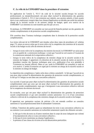15
C. Le rôle de la COMAREP dans la procédure d’extension
En application de l’article L. 911-3 du code de la sécurité sociale, lorsque les accords
professionnels ou interprofessionnels ont pour objet exclusif la détermination des garanties
mentionnées à l'article L. 911-2, leur extension aux salariés, aux anciens salariés, à leurs ayants
droit et aux employeurs compris dans leur champ d'application est décidée par arrêté du ministre
chargé de la sécurité sociale et du ministre chargé du budget, après avis motivé de la
COMAREP. Les ministres ne sont toutefois pas liés par cet avis.
En pratique, la COMAREP est consultée sur tout accord de branche portant sur des garanties de
retraite complémentaire et de protection sociale complémentaire.
Elle constitue donc l’instance technique compétente dans le domaine de la protection sociale
complémentaire.
Les textes relevant de la COMAREP sont étendus selon deux types de procédures (cf. schéma
page 17), mises en œuvre selon que le texte relève de la compétence des ministres de la sécurité
sociale et du budget ou de celle du ministre du travail :
- lorsque le texte relève de la compétence du ministre du travail, la COMAREP est saisie pour
avis en qualité de « commission technique » avant que l’accord ne soit soumis à l’examen de
la commission nationale de la négociation collective ;
- lorsque le texte relève de la compétence du ministre chargé de la sécurité sociale et du
ministre du budget, il appartient à la direction de la sécurité sociale de mettre en œuvre la
procédure (saisine des bureaux techniques pour avis, publication d’un avis préalable à
l’extension au Journal officiel). Dans ce cas, seule la COMAREP est consultée et rend un
avis motivé. L’arrêté d’extension est signé par le ministre en charge de la sécurité sociale et
le ministre en charge du budget.
La répartition des compétences s’opère selon deux critères cumulatifs : le fait que l’accord ait ou
non pour objet exclusif la détermination des garanties de protection sociale complémentaire, et
le fait qu’il s’intègre ou non dans une convention collective.
Les accords n’ayant pas pour objet exclusif la détermination des garanties de protection sociale
complémentaire ainsi que ceux qui ont pour objet exclusif la détermination des garanties de
protection sociale complémentaire, mais qui s’incorporent à une convention collective relèvent
de la compétence du ministre du travail.
En revanche, ceux qui ont pour objet exclusif la détermination des garanties de protection
sociale complémentaire et qui sont considérés comme autonomes vis à vis d’une convention
collective relèvent de la compétence des ministres chargés de la sécurité sociale et du budget.
Il appartient aux partenaires sociaux de préciser s’ils ont entendu conférer un caractère
autonome à l’accord professionnel dont ils demandent l’extension.
A défaut, l’intention des parties quant au rattachement du texte à une convention collective ou
au contraire à son caractère autonome est recherchée notamment à partir des éléments suivants :
- le fait que le titre du texte ou d’autres mentions dans le corps du texte indiquent une volonté
d’incorporation de celui-ci à une convention collective ;
- le fait que le texte mentionne un champ d’application ;
- la présence d’une clause de révision et/ou de dénonciation particulière.
 