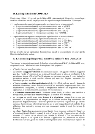 16
D. La composition de la COMAREP
Un décret du 15 juin 1959 prévoit que la COMAREP est composée de 30 membres, nommés par
arrêté du ministre du travail, sur proposition des organisations professionnelles. Elle compte :
- 15 représentants des organisations patronales représentatives au niveau national :
o 8 représentants titulaires et 8 représentants suppléants pour le MEDEF ;
o 3 représentants titulaires et 3 représentants suppléants pour la CGPME ;
o 3 représentants titulaires et 3 représentants suppléants pour l’UPA ;
o 1 représentant titulaire et 1 représentant suppléant pour l’UNAPL ;
- 15 représentants des organisations syndicales représentatives au niveau national :
o 3 représentants titulaires et 3 représentants suppléants pour la CGT ;
o 3 représentants titulaires et 3 représentants suppléants pour la CGT-FO ;
o 3 représentants titulaires et 3 représentants suppléants pour la CFDT ;
o 3 représentants titulaires et 3 représentants suppléants pour la CFTC ;
o 3 représentants titulaires et 3 représentants suppléants pour la CFE-CGC.
Elle est présidée par un représentant du ministre du travail, et son secrétariat est assuré par la
Direction de la sécurité sociale.
E. Les décisions prises par le(s) ministre(s) après avis de la COMAREP
Tout comme la commission nationale de la négociation collective (CNNC), la COMAREP peut,
sur proposition de l’administration ou de son propre chef, proposer :
- d’étendre l’accord sans observations ;
- de formuler un appel à l’attention des partenaires sociaux : cet appel à l’attention n’apparaît
pas dans l’arrêté d’extension, il est seulement formulé dans la lettre de notification de la
parution au Journal officiel de l’arrêté adressée aux partenaires sociaux. Il vise à inciter les
partenaires sociaux à revoir certaines clauses qui, sans être illégales, pourraient être
améliorées par voie d’avenant ;
- d’émettre des réserves d’interprétation (article L. 2261-25 du code du travail) : lorsque la
rédaction de certaines clauses de l’accord collectif est incomplète ou peut donner lieu à des
interprétations divergentes, la réserve d’interprétation rappelle les dispositions légales
applicables, et la manière dont la clause doit être mise en œuvre ;
- d’exclure certaines dispositions de l’extension (même article), si celles-ci sont contraires à
la législation, ou bien si elles ne répondent pas à la situation de la branche ;
- de renvoyer, en totalité ou en partie, le texte à la négociation : lorsque le texte n’est pas
conforme à la réglementation ou lorsque les exclusions seraient trop nombreuses ou
risqueraient de porter atteinte à l’économie générale du dispositif, l’organisation qui a fait la
demande d’extension est informée par courrier que le texte ne peut être étendu en l’état de sa
rédaction. Les partenaires sociaux sont par conséquent invités à revoir les termes de
l’accord ;
- de refuser l’extension : pour des raisons de légalité (texte instaurant un dispositif illégal) ou
d’opportunité (motif d’intérêt général), le texte n’est pas étendu. L’organisation qui a fait la
demande d’extension en est informée par courrier. Le Conseil d’Etat a reconnu que le
ministre dispose à cet égard d’un pouvoir d’appréciation lui permettant de refuser
l’extension d’un texte, pour des motifs d’intérêt général tenant notamment aux objectifs de
 