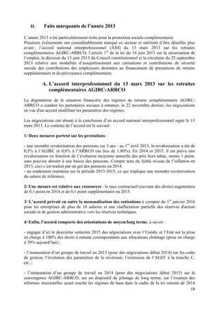 18
II. Faits marquants de l’année 2013
L’année 2013 a été particulièrement riche pour la protection sociale complémentaire.
Plusieurs évènements ont considérablement marqué ce secteur et méritent d’être détaillés plus
avant : l’accord national interprofessionnel (ANI) du 13 mars 2013 sur les retraites
complémentaires AGIRC-ARRCO, l’article 1er
de la loi du 14 juin 2013 sur la sécurisation de
l’emploi, la décision du 13 juin 2013 du Conseil constitutionnel et la circulaire du 25 septembre
2013 relative aux modalités d’assujettissement aux cotisations et contributions de sécurité
sociale des contributions des employeurs destinées au financement de prestations de retraite
supplémentaire et de prévoyance complémentaire.
A. L’accord interprofessionnel du 13 mars 2013 sur les retraites
complémentaires AGIRC-ARRCO
La dégradation de la situation financière des régimes de retraite complémentaire AGIRC-
ARRCO a conduit les partenaires sociaux à entamer, le 22 novembre dernier, les négociations
en vue d'un accord modifiant les paramètres des régimes.
Les négociations ont abouti à la conclusion d’un accord national interprofessionnel signé le 13
mars 2013. Le contenu de l’accord est le suivant :
1/ Deux mesures portent sur les prestations :
- une moindre revalorisation des pensions sur 3 ans : au 1er
avril 2013, la revalorisation a été de
0,5% à l’AGIRC et 0,8% à l’ARRCO (au lieu de 1,80%). En 2014 et 2015, il est prévu une
revalorisation en fonction de l’évolution moyenne annuelle des prix hors tabac, moins 1 point,
sans pouvoir aboutir à une baisse des pensions. Compte tenu du faible niveau de l’inflation en
2013, ceci s’est traduit par un gel des pensions en 2014.
- un rendement maintenu sur la période 2013-2015, ce qui implique une moindre revalorisation
du salaire de référence.
2/ Une mesure est relative aux ressources : le taux contractuel (ouvrant des droits) augmentera
de 0,1 point en 2014 et de 0,1 point supplémentaire en 2015.
3/ L’accord prévoit en outre la mensualisation des cotisations à compter du 1er
janvier 2016
pour les entreprises de plus de 10 salariés et une réaffectation partielle des réserves d'action
sociale et de gestion administrative vers les réserves techniques.
4/ Enfin, l’accord comporte des orientations de moyen/long terme, à savoir :
- engager d’ici le deuxième semestre 2015 des négociations avec l’Unédic et l’Etat sur la prise
en charge à 100% des droits à retraite correspondants aux allocations chômage (prise en charge
à 70% aujourd’hui) ;
- l’instauration d’un groupe de travail en 2013 (pour des négociations début 2014) sur les coûts
de gestion, l’évolution des paramètres de la réversion, l’extension de l’AGFF à la tranche C,
etc. ;
- l’instauration d’un groupe de travail en 2014 (pour des négociations début 2015) sur la
convergence AGIRC-ARRCO, sur un dispositif de pilotage de long terme, sur l’examen des
réformes structurelles ayant touché les régimes de base dans le cadre de la loi retraite de 2014
 