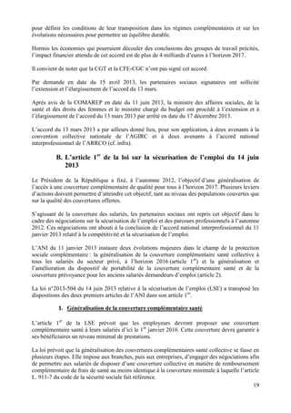 19
pour définir les conditions de leur transposition dans les régimes complémentaires et sur les
évolutions nécessaires pour permettre un équilibre durable.
Hormis les économies qui pourraient découler des conclusions des groupes de travail précités,
l’impact financier attendu de cet accord est de plus de 4 milliards d’euros à l’horizon 2017.
Il convient de noter que la CGT et la CFE-CGC n’ont pas signé cet accord.
Par demande en date du 15 avril 2013, les partenaires sociaux signataires ont sollicité
l’extension et l’élargissement de l’accord du 13 mars.
Après avis de la COMAREP en date du 11 juin 2013, la ministre des affaires sociales, de la
santé et des droits des femmes et le ministre chargé du budget ont procédé à l’extension et à
l’élargissement de l’accord du 13 mars 2013 par arrêté en date du 17 décembre 2013.
L’accord du 13 mars 2013 a par ailleurs donné lieu, pour son application, à deux avenants à la
convention collective nationale de l’AGIRC et à deux avenants à l’accord national
interprofessionnel de l’ARRCO (cf. infra).
B. L’article 1er
de la loi sur la sécurisation de l’emploi du 14 juin
2013
Le Président de la République a fixé, à l’automne 2012, l’objectif d’une généralisation de
l’accès à une couverture complémentaire de qualité pour tous à l’horizon 2017. Plusieurs leviers
d’actions doivent permettre d’atteindre cet objectif, tant au niveau des populations couvertes que
sur la qualité des couvertures offertes.
S’agissant de la couverture des salariés, les partenaires sociaux ont repris cet objectif dans le
cadre des négociations sur la sécurisation de l’emploi et des parcours professionnels à l’automne
2012. Ces négociations ont abouti à la conclusion de l’accord national interprofessionnel du 11
janvier 2013 relatif à la compétitivité et la sécurisation de l’emploi.
L’ANI du 11 janvier 2013 instaure deux évolutions majeures dans le champ de la protection
sociale complémentaire : la généralisation de la couverture complémentaire santé collective à
tous les salariés du secteur privé, à l’horizon 2016 (article 1er
) et la généralisation et
l’amélioration du dispositif de portabilité de la couverture complémentaire santé et de la
couverture prévoyance pour les anciens salariés demandeurs d’emploi (article 2).
La loi n°2013-504 du 14 juin 2013 relative à la sécurisation de l’emploi (LSE) a transposé les
dispositions des deux premiers articles de l’ANI dans son article 1er
.
1. Généralisation de la couverture complémentaire santé
L’article 1er
de la LSE prévoit que les employeurs devront proposer une couverture
complémentaire santé à leurs salariés d’ici le 1er
janvier 2016. Cette couverture devra garantir à
ses bénéficiaires un niveau minimal de prestations.
La loi prévoit que la généralisation des couvertures complémentaires santé collective se fasse en
plusieurs étapes. Elle impose aux branches, puis aux entreprises, d’engager des négociations afin
de permettre aux salariés de disposer d’une couverture collective en matière de remboursement
complémentaire de frais de santé au moins identique à la couverture minimale à laquelle l’article
L. 911-7 du code de la sécurité sociale fait référence.
 