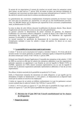 20
Si aucune de ces négociations n’a permis de conclure un accord, toutes les entreprises seront
alors tenues, au plus tard au 1er
janvier 2016, de mettre en place, par décision unilatérale de
l’employeur, une couverture au moins égale à la couverture minimale prévue à l’article L. 911-7
du code de la sécurité sociale dont le contenu sera déterminé par décret.
La généralisation des couvertures complémentaire d’entreprise permettra de favoriser l’accès
aux soins pour les personnes qui, aujourd’hui, ne sont pas ou sont insuffisamment couvertes.
Ainsi, les 400 000 salariés qui ne disposent pas aujourd’hui d’une couverture complémentaire
santé, en bénéficieront d’ici 2016.
La mise en place de cette réforme nécessite la publication de plusieurs décrets. Deux décrets
d’application sont nécessaires à la mise en œuvre de cette généralisation.
Le premier concerne la détermination du panier minimum de garanties, les dispenses
d’affiliation à la couverture collective obligatoire. Le projet de décret a fait l’objet d’une large
concertation des organisations syndicales, patronales et des fédérations des organismes
assureurs. Il a été publié le 10 septembre 2014.
Le second concerne les spécificités du financement de la couverture minimale en cas
d’employeurs multiples et pour les salariés à temps très partiels. Ce décret est en cours
d’élaboration.
2. La portabilité de la couverture santé et prévoyance
L’article 1er
de la loi sur la sécurisation de l’emploi a introduit l’article L. 911-8 du code de la
sécurité sociale. Cet article généralise et améliore, à plusieurs égards, le dispositif de portabilité
des droits instauré par l’article 14 de l’ANI du 11 janvier 2008.
Il élargit tout d’abord le champ d’application à l’ensemble des entreprises et des salariés. L’ANI
de 2008 ne couvrait en effet que les salariés des entreprises adhérentes à une des organisations
patronale signataires ou appartenant à une branche au sein de laquelle le Medef, l’UPA ou
CGPME, signataires de l’ANI, étaient reconnues représentatives (ou au sein de laquelle il
existait une ou plusieurs organisations patronales représentatives adhérentes à l’une de ces trois
organisations).
Par ailleurs, la durée maximale de la portabilité est portée de 9 à 12 mois.
Enfin, le financement mutualisé du mécanisme est rendu obligatoire, ce qui signifie que les
demandeurs d’emploi en bénéficieront à « titre gratuit », le financement de ce dispositif étant
assuré par les salariés en activité et les employeurs.
L’entrée en vigueur de cet article est différée conformément à ce que les partenaires sociaux
avaient souhaité dans le cadre de l’article 2 de l’ANI du 11 janvier 2013.
L’article L. 911-8 est entré en vigueur le 1er
juin 2014 pour la portabilité du risque santé et il
entrera en vigueur le 1er
juin 2015 pour la portabilité du risque prévoyance.
C. Décision du 13 juin 2013 du Conseil constitutionnel sur les clauses
de désignation
1. Rappel du contexte
 