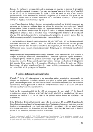 21
Lorsque les partenaires sociaux attribuent un avantage aux salariés en matière de protection
sociale complémentaire de prévoyance (couvrant les risques d’incapacité de travail, d’invalidité
ou de décès) ou de remboursement des frais et soins de santé au sein d’une branche
professionnelle, il leur appartient de définir les obligations qu’ils entendent faire peser sur les
entreprises entrant dans le champ d’application de la convention collective. Le choix opéré
reflètera le degré de mutualisation du régime.
Ainsi, l’accord peut se limiter à imposer une cotisation minimale ou à définir seulement les
garanties qui doivent être offertes. Dans un tel cas, les entreprises concernées par l’accord
souscrivent un contrat d’assurance auprès de l’organisme assureur de leur choix ; l’accord ne
comporte alors aucune mutualisation des risques au sein de la branche, il se borne à définir une
obligation en termes de taux de cotisation ou de couverture pour les entreprises. L’accord peut
aller au-delà, en invitant, sans force contraignante, les entreprises à souscrire auprès d’un ou
plusieurs organismes présélectionnés (clause de « recommandation »).
Avant la décision du Conseil constitutionnel du 13 juin 20131
qui a déclaré inconstitutionnel
l’ancienne rédaction de l’article L. 912-1 du code de la sécurité sociale, l’accord pouvait
également imposer, dans le cadre d’une clause de désignation, en application de cet article,
l’affiliation à un ou plusieurs organismes assureurs désignés, ce qui entraîne une mutualisation
des risques.
Les partenaires sociaux pouvaient dans ce cadre imposer à toutes les entreprises de la branche, y
compris à celles qui disposaient, antérieurement à l’entrée en vigueur du régime de branche,
d’un régime propre offrant des garanties supérieures, risque par risque, de s’affilier auprès de
l’organisme assureur désigné dans l’accord de branche. Dans ce cas, la clause de désignation
était assortie d’une clause dite « de migration obligatoire ». La Cour de justice de l’Union
Européenne avait admis la conformité de telles clauses au droit communautaire, dans sa décision
du 3 mars 2011, AG2R prévoyance c/ Beaudout.
2. Contenu de la décision et interprétation
L’article 1er
de la LSE prévoyait que si les partenaires sociaux souhaitaient recommander ou
désigner un ou plusieurs organismes assureur pour gérer le régime qu’ils voulaient mettre en
place, ils devaient procéder à une mise en concurrence préalable transparente dont les modalités
devaient être définies par décret. L’article 1er
complétait ainsi l’article L. 912-1 du code de la
sécurité sociale d’un alinéa supplémentaire.
Saisi de la constitutionnalité de la LSE et notamment de son article 1er
, le Conseil
constitutionnel, dans sa décision n°2013-672 DC du 13 juin 2013, a considéré que l’ancienne
rédaction de l’article L. 912-1 du code de la sécurité sociale n’était pas conforme à la
Constitution.
Cette déclaration d’inconstitutionnalité a pris effet à compter du 13 juin 2013. Cependant, le
Conseil constitutionnel a précisé que cette décision n’était pas applicable aux contrats pris sur ce
fondement, en cours lors de cette publication, et liant les entreprises à celles qui sont régies par
le code des assurances, aux institutions relevant du titre III du livre IX du code de la sécurité
sociale et aux mutuelles relevant du code de la mutualité.
1
Conseil constitutionnel, 13 juin 2013, n°2013-672 DC. La déclaration d’inconstitutionnalité n’est pas applicable aux contrats pris sur ce
fondement, en cours lors de cette publication, et liant les entreprises à celles qui sont régies par le code des assurances, aux institutions relevant
du titre III du code de la sécurité sociale et aux mutuelles relevant du code de la mutualité.
 