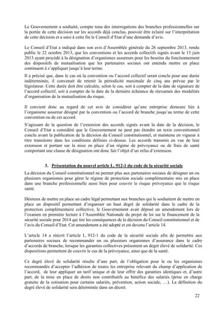 22
Le Gouvernement a souhaité, compte tenu des interrogations des branches professionnelles sur
la portée de cette décision sur les accords déjà conclus, pouvoir être éclairé sur l’interprétation
de cette décision et a saisi à cette fin le Conseil d’Etat d’une demande d’avis.
Le Conseil d’Etat a indiqué dans son avis d’Assemblée générale du 26 septembre 2013, rendu
public le 22 octobre 2013, que les conventions et les accords collectifs signés avant le 13 juin
2013 ayant procédé à la désignation d’organismes assureurs pour les besoins du fonctionnement
des dispositifs de mutualisation que les partenaires sociaux ont entendu mettre en place
continuent à s’appliquer jusqu’à leur terme.
Il a précisé que, dans le cas où la convention ou l’accord collectif serait conclu pour une durée
indéterminée, il convenait de retenir la périodicité maximale de cinq ans prévue par le
législateur. Cette durée doit être calculée, selon le cas, soit à compter de la date de signature de
l’accord collectif, soit à compter de la date de la dernière échéance de réexamen des modalités
d’organisation de la mutualisation du risque.
Il convient donc au regard de cet avis de considérer qu’une entreprise demeure liée à
l’organisme assureur désigné par la convention ou l’accord de branche jusqu’au terme de cette
convention ou de cet accord.
S’agissant de la question de l’extension des accords signés avant la date de la décision, le
Conseil d’Etat a considéré que le Gouvernement ne peut pas étendre un texte conventionnel
conclu avant la publication de la décision du Conseil constitutionnel, et maintenu en vigueur à
titre transitoire dans les conditions définies ci-dessus. Les accords transmis en vue de leur
extension et portant sur la mise en place d’un régime de prévoyance ou de frais de santé
comportant une clause de désignation ont donc fait l’objet d’un refus d’extension.
3. Présentation du nouvel article L. 912-1 du code de la sécurité sociale
La décision du Conseil constitutionnel ne permet plus aux partenaires sociaux de désigner un ou
plusieurs organismes pour gérer le régime de protection sociale complémentaire mis en place
dans une branche professionnelle aussi bien pour couvrir le risque prévoyance que le risque
santé.
Désireux de mettre en place un cadre légal permettant aux branches qui le souhaitent de mettre en
place un dispositif permettant d’organiser un haut degré de solidarité dans le cadre de la
protection complémentaire collective, le Gouvernement avait déposé un amendement lors de
l’examen en première lecture à l’Assemblée Nationale du projet de loi sur le financement de la
sécurité sociale pour 2014 qui tire les conséquences de la décision du Conseil constitutionnel et de
l’avis du Conseil d’Etat. Cet amendement a été adopté et est devenu l’article 14.
L’article 14 a réécrit l’article L. 912-1 du code de la sécurité sociale afin de permettre aux
partenaires sociaux de recommander un ou plusieurs organismes d’assurance dans le cadre
d’accords de branche, lorsque les garanties collectives présentent un degré élevé de solidarité. Ces
dispositions permettent de couvrir le cas de la prévoyance, ainsi que de la santé.
Ce degré élevé de solidarité résulte d’une part, de l’obligation pour le ou les organismes
recommandés d’accepter l’adhésion de toutes les entreprise relevant du champ d’application de
l’accord, de leur appliquer un tarif unique et de leur offrir des garanties identiques et, d’autre
part, de la mise en place de droits non contributifs au bénéfice des salariés (prise en charge
gratuite de la cotisation pour certains salariés, prévention, action sociale, …). La définition du
degré élevé de solidarité sera déterminée dans un décret.
 