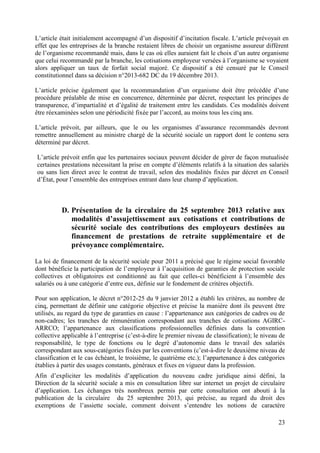 23
L’article était initialement accompagné d’un dispositif d’incitation fiscale. L’article prévoyait en
effet que les entreprises de la branche restaient libres de choisir un organisme assureur différent
de l’organisme recommandé mais, dans le cas où elles auraient fait le choix d’un autre organisme
que celui recommandé par la branche, les cotisations employeur versées à l’organisme se voyaient
alors appliquer un taux de forfait social majoré. Ce dispositif a été censuré par le Conseil
constitutionnel dans sa décision n°2013-682 DC du 19 décembre 2013.
L’article précise également que la recommandation d’un organisme doit être précédée d’une
procédure préalable de mise en concurrence, déterminée par décret, respectant les principes de
transparence, d’impartialité et d’égalité de traitement entre les candidats. Ces modalités doivent
être réexaminées selon une périodicité fixée par l’accord, au moins tous les cinq ans.
L’article prévoit, par ailleurs, que le ou les organismes d’assurance recommandés devront
remettre annuellement au ministre chargé de la sécurité sociale un rapport dont le contenu sera
déterminé par décret.
L’article prévoit enfin que les partenaires sociaux peuvent décider de gérer de façon mutualisée
certaines prestations nécessitant la prise en compte d’éléments relatifs à la situation des salariés
ou sans lien direct avec le contrat de travail, selon des modalités fixées par décret en Conseil
d’État, pour l’ensemble des entreprises entrant dans leur champ d’application.
D. Présentation de la circulaire du 25 septembre 2013 relative aux
modalités d’assujettissement aux cotisations et contributions de
sécurité sociale des contributions des employeurs destinées au
financement de prestations de retraite supplémentaire et de
prévoyance complémentaire.
La loi de financement de la sécurité sociale pour 2011 a précisé que le régime social favorable
dont bénéficie la participation de l’employeur à l’acquisition de garanties de protection sociale
collectives et obligatoires est conditionné au fait que celles-ci bénéficient à l’ensemble des
salariés ou à une catégorie d’entre eux, définie sur le fondement de critères objectifs.
Pour son application, le décret n°2012-25 du 9 janvier 2012 a établi les critères, au nombre de
cinq, permettant de définir une catégorie objective et précise la manière dont ils peuvent être
utilisés, au regard du type de garanties en cause : l’appartenance aux catégories de cadres ou de
non-cadres; les tranches de rémunération correspondant aux tranches de cotisations AGIRC-
ARRCO; l’appartenance aux classifications professionnelles définies dans la convention
collective applicable à l’entreprise (c’est-à-dire le premier niveau de classification); le niveau de
responsabilité, le type de fonctions ou le degré d’autonomie dans le travail des salariés
correspondant aux sous-catégories fixées par les conventions (c’est-à-dire le deuxième niveau de
classification et le cas échéant, le troisième, le quatrième etc.); l’appartenance à des catégories
établies à partir des usages constants, généraux et fixes en vigueur dans la profession.
Afin d’expliciter les modalités d’application du nouveau cadre juridique ainsi défini, la
Direction de la sécurité sociale a mis en consultation libre sur internet un projet de circulaire
d’application. Les échanges très nombreux permis par cette consultation ont abouti à la
publication de la circulaire du 25 septembre 2013, qui précise, au regard du droit des
exemptions de l’assiette sociale, comment doivent s’entendre les notions de caractère
 