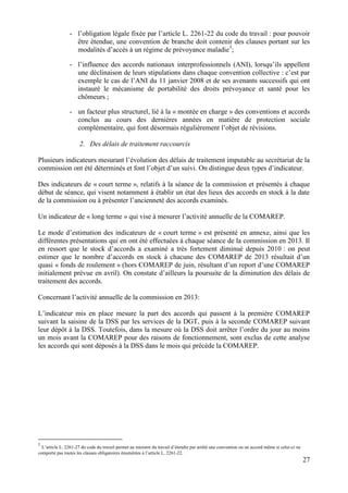27
- l’obligation légale fixée par l’article L. 2261-22 du code du travail : pour pouvoir
être étendue, une convention de branche doit contenir des clauses portant sur les
modalités d’accès à un régime de prévoyance maladie3
;
- l’influence des accords nationaux interprofessionnels (ANI), lorsqu’ils appellent
une déclinaison de leurs stipulations dans chaque convention collective : c’est par
exemple le cas de l’ANI du 11 janvier 2008 et de ses avenants successifs qui ont
instauré le mécanisme de portabilité des droits prévoyance et santé pour les
chômeurs ;
- un facteur plus structurel, lié à la « montée en charge » des conventions et accords
conclus au cours des dernières années en matière de protection sociale
complémentaire, qui font désormais régulièrement l’objet de révisions.
2. Des délais de traitement raccourcis
Plusieurs indicateurs mesurant l’évolution des délais de traitement imputable au secrétariat de la
commission ont été déterminés et font l’objet d’un suivi. On distingue deux types d’indicateur.
Des indicateurs de « court terme », relatifs à la séance de la commission et présentés à chaque
début de séance, qui visent notamment à établir un état des lieux des accords en stock à la date
de la commission ou à présenter l’ancienneté des accords examinés.
Un indicateur de « long terme » qui vise à mesurer l’activité annuelle de la COMAREP.
Le mode d’estimation des indicateurs de « court terme » est présenté en annexe, ainsi que les
différentes présentations qui en ont été effectuées à chaque séance de la commission en 2013. Il
en ressort que le stock d’accords a examiné a très fortement diminué depuis 2010 : on peut
estimer que le nombre d’accords en stock à chacune des COMAREP de 2013 résultait d’un
quasi « fonds de roulement » (hors COMAREP de juin, résultant d’un report d’une COMAREP
initialement prévue en avril). On constate d’ailleurs la poursuite de la diminution des délais de
traitement des accords.
Concernant l’activité annuelle de la commission en 2013:
L’indicateur mis en place mesure la part des accords qui passent à la première COMAREP
suivant la saisine de la DSS par les services de la DGT, puis à la seconde COMAREP suivant
leur dépôt à la DSS. Toutefois, dans la mesure où la DSS doit arrêter l’ordre du jour au moins
un mois avant la COMAREP pour des raisons de fonctionnement, sont exclus de cette analyse
les accords qui sont déposés à la DSS dans le mois qui précède la COMAREP.
3
L’article L. 2261-27 du code du travail permet au ministre du travail d’étendre par arrêté une convention ou un accord même si celui-ci ne
comporte pas toutes les clauses obligatoires énumérées à l’article L. 2261-22.
 