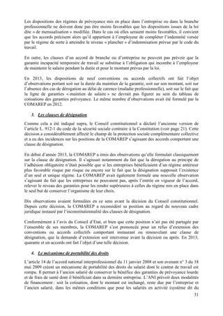 31
Les dispositions des régimes de prévoyance mis en place dans l’entreprise ou dans la branche
professionnelle ne doivent donc pas être moins favorables que les dispositions issues de la loi
dite « de mensualisation » modifiée. Dans le cas où elles seraient moins favorables, il convient
que les accords précisent alors qu’il appartient à l’employeur de compléter l’indemnité versée
par le régime de sorte à atteindre le niveau « plancher » d’indemnisation prévue par le code du
travail.
En outre, les clauses d’un accord de branche ou d’entreprise ne peuvent pas prévoir que la
garantie incapacité temporaire de travail se substitue à l’obligation qui incombe à l’employeur
de maintenir le salaire pendant la durée et pour le montant prévus par la loi.
En 2013, les dispositions de neuf conventions ou accords collectifs ont fait l’objet
d’observations portant soit sur la durée du maintien de la garantie, soit sur son montant, soit sur
l’absence des cas de dérogation au délai de carence (maladie professionnelle), soit sur le fait que
la ligne de garanties « maintien de salaire » ne devrait pas figurer au sein du tableau de
cotisations des garanties prévoyance. Le même nombre d’observations avait été formulé par la
COMAREP en 2012.
3. Les clauses de désignation
Comme cela a été indiqué supra, le Conseil constitutionnel a déclaré l’ancienne version de
l’article L. 912-1 du code de la sécurité sociale contraire à la Constitution (voir page 21). Cette
décision a considérablement affecté le champ de la protection sociale complémentaire collective
et a eu des incidences sur les positions de la COMAREP s’agissant des accords comportant une
clause de désignation.
En début d’année 2013, la COMAREP a émis des observations qu’elle formulait classiquement
sur la clause de désignation. Il s’agissait notamment du fait que la dérogation au principe de
l’adhésion obligatoire n’était possible que si les entreprises bénéficiaient d’un régime antérieur
plus favorable risque par risque ou encore sur le fait que la désignation supposait l’existence
d’un seul et unique régime. La COMAREP avait également formulé une nouvelle observation
s’agissant du fait que les entreprises ne pouvaient pas, après l’entrée en vigueur de l’accord,
relever le niveau des garanties pour les rendre supérieures à celles du régime mis en place dans
le seul but de conserver l’organisme de leur choix.
Dix observations avaient formulées en ce sens avant la décision du Conseil constitutionnel.
Depuis cette décision, la COMAREP a reconsidéré sa position au regard du nouveau cadre
juridique instauré par l’inconstitutionnalité des clauses de désignation.
Conformément à l’avis du Conseil d’Etat, et bien que cette position n’ait pas été partagée par
l’ensemble de ses membres, la COMAREP s’est prononcée pour un refus d’extension des
conventions ou accords collectifs comportant instaurant ou renouvelant une clause de
désignation, que la demande d’extension soit intervenue avant la décision ou après. En 2013,
quarante et un accords ont fait l’objet d’une telle décision.
4. Le mécanisme de portabilité des droits
L’article 14 de l’accord national interprofessionnel du 11 janvier 2008 et son avenant n° 3 du 18
mai 2009 créent un mécanisme de portabilité des droits du salarié dont le contrat de travail est
rompu. Il permet à l’ancien salarié de conserver le bénéfice des garanties de prévoyance lourde
et de frais de santé dont il bénéficiait dans sa dernière entreprise. L’ANI prévoit deux modalités
de financement : soit la cotisation, dont le montant est inchangé, reste due par l’entreprise et
l’ancien salarié, dans les mêmes conditions que pour les salariés en activité (système dit du
 