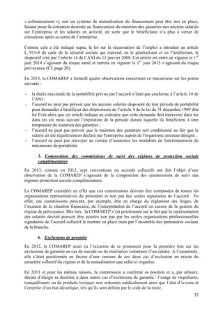 32
« cofinancement »), soit un système de mutualisation du financement peut être mis en place,
faisant peser la cotisation destinée au financement du maintien des garanties aux anciens salariés
sur l’entreprise et les salariés en activité, de sorte que le bénéficiaire n’a plus à verser de
cotisations après sa sortie de l’entreprise.
Comme cela a été indiqué supra, la loi sur la sécurisation de l’emploi a introduit un article
L. 911-8 du code de la sécurité sociale qui reprend, en le généralisant et en l’améliorant, le
dispositif créé par l’article 14 de l’ANI du 11 janvier 2008. Cet article est entré en vigueur le 1er
juin 2014 s’agissant du risque santé et entrera en vigueur le 1er
juin 2015 s’agissant du risque
prévoyance (Cf. page 20).
En 2013, la COMAREP a formulé quatre observations concernant ce mécanisme sur les points
suivants :
- la durée maximale de la portabilité prévue par l’accord n’était pas conforme à l’article 14 de
l’ANI ;
- l’accord ne peut pas prévoir que les anciens salariés disposent de leur période de portabilité
pour demander à bénéficier des dispositions de l’article 4 de la loi du 31 décembre 1989 dite
loi Evin alors que cet article indique au contraire que cette demande doit intervenir dans les
dans les six mois suivant l’expiration de la période durant laquelle ils bénéficient à titre
temporaire du maintien des garanties ;
- l’accord ne peut pas prévoir que le maintien des garanties soit conditionné au fait que le
salarié ait été régulièrement déclaré par l'entreprise auprès de l'organisme assureur désigné ;
- l’accord ne peut pas renvoyer au contrat d’assurance les modalités de fonctionnement du
mécanisme de portabilité.
5. Composition des commissions de suivi des régimes de protection sociale
complémentaire
En 2013, comme en 2012, sept conventions ou accords collectifs ont fait l’objet d’une
observation de la COMAREP s’agissant de la composition des commissions de suivi des
régimes protection sociale complémentaire.
La COMAREP considère en effet que ces commissions doivent être composées de toutes les
organisations représentatives du personnel et non pas des seules signataires de l’accord. En
effet, ces commissions peuvent, par exemple, être en charge du règlement des litiges, de
l’examen de la situation financière, de l’interprétation de l’accord ou encore de la gestion du
régime de prévoyance. Dès lors, la COMAREP s’est positionnée sur le fait que la représentation
des salariés devrait pouvoir être assurée non pas par les seules organisations professionnelles
signataires de l’accord collectif le mettant en place mais par l’ensemble des partenaires sociaux
de la branche.
6. Exclusions de garantie
En 2012, la COMAREP avait eu l’occasion de se prononcer pour la première fois sur les
exclusions de garantie en cas de suicide ou de mutilation volontaire d’un salarié. A l’unanimité,
elle s’était positionnée en faveur d’une censure de ces deux cas d’exclusion en raison du
caractère collectif du régime et de la mutualisation que celui-ci organise.
En 2013 et pour les mêmes raisons, la commission a confirmé sa position et a, par ailleurs,
décidé d’élargir sa doctrine à deux autres cas d’exclusions de garantie : l’usage de stupéfiants,
tranquillisants ou de produits toxiques non ordonnés médicalement ainsi que l’état d’ivresse et
l’emprise d’un état alcoolique, tels qu’ils sont définis par le code de la route.
 
