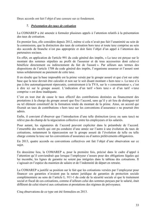 33
Deux accords ont fait l’objet d’une censure sur ce fondement.
7. Présentation des taux de cotisation
La COMAREP a été amenée à formuler plusieurs appels à l’attention relatifs à la présentation
des taux de cotisation.
En premier lieu, elle considère depuis 2012, même si cela n’avait pas fait l’unanimité au sein de
la commission, que la distinction des taux de cotisation hors taxe et toute taxe comprise au sein
des accords de branche n’est pas appropriée et doit faire l’objet d’un appel à l’attention des
partenaires sociaux.
En effet, en application de l'article 991 du code général des impôts, « La taxe est perçue sur le
montant des sommes stipulées au profit de l'assureur et de tous accessoires dont celui-ci
bénéficie directement ou indirectement du fait de l'assuré ». Par ailleurs aux termes des
dispositions de l’article 1708 du code général des impôts, l’organisme assureur et l’assuré sont
tenus solidairement au paiement de cette taxe.
Il en résulte que la base imposable est la prime versée par le groupe assuré et que c'est sur cette
base que la taxe devrait être calculée et non sur le soit disant montant « hors taxe ». La taxe n’a
pas à être automatiquement répercutée, contrairement à la TVA, sur le « consommateur », c’est
à dire ici sur le groupe assuré. L’indication d’un tarif « hors taxe » et d’un tarif « taxe
comprise » est donc inadéquate.
C’est en tout état de cause le taux effectif des contributions destinées au financement des
prestations à la charge du groupe assuré que fixe l’accord, sans qu’il y ait lieu de distinguer tel
ou tel élément constitutif de la formation totale du montant de la prime. Ainsi, un accord qui
fixerait un taux de contributions « hors taxe sur les conventions d’assurance » ne pourrait être
admis.
Enfin, il convient d’observer que l’introduction d’une telle distinction (avec ou sans taxe) ne
relève pas du champ de la négociation collective entre les employeurs et les salariés.
Pour autant, les signataires de l’accord peuvent expliciter dans le préambule de l’accord.
l’ensemble des motifs qui ont pu conduire d’une année sur l’autre à une évolution du taux de
cotisations, notamment la répercussion sur le groupe assuré de l’évolution de telle ou telle
charge comme la taxe sur les conventions d’assurance ou d’autres prélèvements obligatoires.
En 2013, quatre accords ou conventions collectives ont fait l’objet d’une observation sur ce
sujet.
En deuxième lieu, la COMAREP a, pour la première fois, précisé dans le cadre d’appel à
l’attention qu’il conviendrait que lorsque l’employeur s’assure pour des obligations légales qui
lui incombe, les lignes de garantie ne soient pas intégrées dans le tableau des cotisations. Il
s’agissait en l’espèce du maintien de salaire et de l’indemnité de départ en retraite.
La COMAREP a justifié sa position sur le fait que les cotisations versées par l’employeur pour
financer ces garanties n’avaient pas la nature juridique de garanties de protection sociale
complémentaire au sens de l’article L. 911-1 du code de la sécurité sociale et que le traitement
social et fiscal de ces cotisations, comme d’ailleurs celui des sommes perçues par le salarié, était
différent de celui réservé aux cotisations et prestations des régimes de prévoyance.
Cinq observations de ce type ont été formulées en 2013.
 