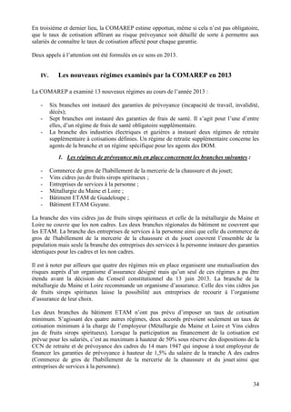 34
En troisième et dernier lieu, la COMAREP estime opportun, même si cela n’est pas obligatoire,
que le taux de cotisation afférant au risque prévoyance soit détaillé de sorte à permettre aux
salariés de connaître le taux de cotisation affecté pour chaque garantie.
Deux appels à l’attention ont été formulés en ce sens en 2013.
IV. Les nouveaux régimes examinés par la COMAREP en 2013
La COMAREP a examiné 13 nouveaux régimes au cours de l’année 2013 :
- Six branches ont instauré des garanties de prévoyance (incapacité de travail, invalidité,
décès);
- Sept branches ont instauré des garanties de frais de santé. Il s’agit pour l’une d’entre
elles, d’un régime de frais de santé obligatoire supplémentaire.
- La branche des industries électriques et gazières a instauré deux régimes de retraite
supplémentaire à cotisations définies. Un régime de retraite supplémentaire concerne les
agents de la branche et un régime spécifique pour les agents des DOM.
1. Les régimes de prévoyance mis en place concernent les branches suivantes :
- Commerce de gros de l'habillement de la mercerie de la chaussure et du jouet;
- Vins cidres jus de fruits sirops spiritueux ;
- Entreprises de services à la personne ;
- Métallurgie du Maine et Loire ;
- Bâtiment ETAM de Guadeloupe ;
- Bâtiment ETAM Guyane.
La branche des vins cidres jus de fruits sirops spiritueux et celle de la métallurgie du Maine et
Loire ne couvre que les non cadres. Les deux branches régionales du bâtiment ne couvrent que
les ETAM. La branche des entreprises de services à la personne ainsi que celle du commerce de
gros de l'habillement de la mercerie de la chaussure et du jouet couvrent l’ensemble de la
population mais seule la branche des entreprises des services à la personne instaure des garanties
identiques pour les cadres et les non cadres.
Il est à noter par ailleurs que quatre des régimes mis en place organisent une mutualisation des
risques auprès d’un organisme d’assurance désigné mais qu’un seul de ces régimes a pu être
étendu avant la décision du Conseil constitutionnel du 13 juin 2013. La branche de la
métallurgie du Maine et Loire recommande un organisme d’assurance. Celle des vins cidres jus
de fruits sirops spiritueux laisse la possibilité aux entreprises de recourir à l’organisme
d’assurance de leur choix.
Les deux branches du bâtiment ETAM n’ont pas prévu d’imposer un taux de cotisation
minimum. S’agissant des quatre autres régimes, deux accords prévoient seulement un taux de
cotisation minimum à la charge de l’employeur (Métallurgie du Maine et Loire et Vins cidres
jus de fruits sirops spiritueux). Lorsque la participation au financement de la cotisation est
prévue pour les salariés, c’est au maximum à hauteur de 50% sous réserve des dispositions de la
CCN de retraite et de prévoyance des cadres du 14 mars 1947 qui impose à tout employeur de
financer les garanties de prévoyance à hauteur de 1,5% du salaire de la tranche A des cadres
(Commerce de gros de l'habillement de la mercerie de la chaussure et du jouet ainsi que
entreprises de services à la personne).
 