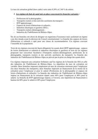 35
Le taux de cotisation global (hors cadre) varie entre 0,30% et 2.40 % du salaire.
2. Les régimes de frais de santé mis en place concernent les branches suivantes :
- Professions de la photographie ;
- Transports routiers et des activités auxiliaires du transport ;
- BTP apprentissage ;
- Espaces de loisirs d'attractions et culturels ;
- Industries électriques et gazières (IEG) ;
- Transports routiers déménagement ;
- Industries de l’habillement de Rhônes-Alpes.
Six de ces branches ont choisi de désigner un organisme d’assurance mais seulement un régime
a pu être étendu avant la décision du Conseil constitutionnel. La branche des espaces de loisirs
d'attractions et culturels a opté pour une clause de recommandation. Ces régimes couvrent
l’ensemble de la population.
Trois de ces régimes couvrent de façon obligatoire les ayants droit (BTP apprentissage, espaces
de loisirs d'attractions et culturels et industries électriques et gazières) et trois de ces régimes
proposent leur couverture facultative (Transports routiers déménagement, professions de la
photographie, transports routiers et des activités auxiliaires du transport). La branche des
industries de l’habillement de Rhônes-Alpes ne prévoit pas la prise en charge des ayants droit.
Ces régimes imposent une cotisation forfaitaire sauf les régimes de la branche des IEG et celle
des industries de l’habillement de Rhônes-Alpes. La répartition du taux de cotisation est
variable. Deux branches imposent simplement un taux de cotisation minimum pour l’employeur
(les deux branches des transports), deux branches imposent un financement de la moitié de la
cotisation pour l’employeur et pour le salarié (Professions de la photographie et espaces de
loisirs d'attractions et culturels). La branche des industries de l’habillement de Rhônes-Alpes
impose un financement de la cotisation réparti entre 60% pour l’employeur et 40% pour le
salarié. La branche du BTP apprentissage impose, à l’inverse, une répartition du financement à
hauteur de 60% pour le salarié et 40% pour l’employeur.
 