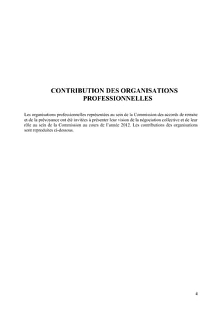 4
CONTRIBUTION DES ORGANISATIONS
PROFESSIONNELLES
Les organisations professionnelles représentées au sein de la Commission des accords de retraite
et de la prévoyance ont été invitées à présenter leur vision de la négociation collective et de leur
rôle au sein de la Commission au cours de l’année 2012. Les contributions des organisations
sont reproduites ci-dessous.
 
