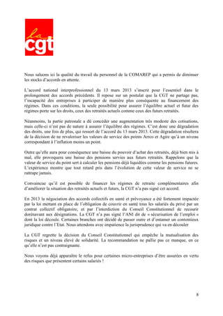 8
Nous saluons ici la qualité du travail du personnel de la COMAREP qui a permis de diminuer
les stocks d’accords en attente.
L’accord national interprofessionnel du 13 mars 2013 s’inscrit pour l’essentiel dans le
prolongement des accords précédents. Il repose sur un postulat que la CGT ne partage pas,
l’incapacité des entreprises à participer de manière plus conséquente au financement des
régimes. Dans ces conditions, la seule possibilité pour assurer l’équilibre actuel et futur des
régimes porte sur les droits, ceux des retraités actuels comme ceux des futurs retraités.
Néanmoins, la partie patronale a dû concéder une augmentation très modeste des cotisations,
mais celle-ci n’est pas de nature à assurer l’équilibre des régimes. C’est donc une dégradation
des droits, une fois de plus, qui ressort de l’accord du 13 mars 2013. Cette dégradation résultera
de la décision de ne revaloriser les valeurs de service des points Arrco et Agirc qu’à un niveau
correspondant à l’inflation moins un point.
Outre qu’elle aura pour conséquence une baisse du pouvoir d’achat des retraités, déjà bien mis à
mal, elle provoquera une baisse des pensions servies aux futurs retraités. Rappelons que la
valeur de service du point sert à calculer les pensions déjà liquidées comme les pensions futures.
L’expérience montre que tout retard pris dans l’évolution de cette valeur de service ne se
rattrape jamais.
Convaincue qu’il est possible de financer les régimes de retraite complémentaires afin
d’améliorer la situation des retraités actuels et futurs, la CGT n’a pas signé cet accord.
En 2013 la négociation des accords collectifs en santé et prévoyance a été fortement impactée
par la loi mettant en place de l’obligation de couvrir en santé tous les salariés du privé par un
contrat collectif obligatoire, et par l’interdiction du Conseil Constitutionnel de recourir
dorénavant aux désignations. La CGT n’a pas signé l’ANI dit de « sécurisation de l’emploi »
dont la loi découle. Certaines branches ont décidé de passer outre et d’entamer un contentieux
juridique contre l’Etat. Nous attendons avec impatience la jurisprudence qui va en découler
La CGT regrette la décision du Conseil Constitutionnel qui empêche la mutualisation des
risques et un niveau élevé de solidarité. La recommandation ne pallie pas ce manque, en ce
qu’elle n’est pas contraignante.
Nous voyons déjà apparaître le refus pour certaines micro-entreprises d’être assurées en vertu
des risques que présentent certains salariés !
 