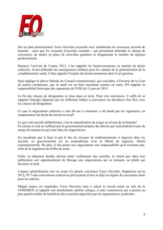 9
Sur un plan professionnel, Force Ouvrière accueille avec satisfaction les nouveaux accords de
branche - ainsi que les avenants d’accords existants - qui permettent d'étendre le champ de
couverture, de mettre en place de nouvelles garanties et d'augmenter le nombre de régimes
professionnels.
Retracer l’activité de l’année 2013, c’est rappeler les bouleversements en matière de droits
collectifs. Avant d'aborder les conséquences néfastes pour les salariés de la généralisation de la
complémentaire santé, il faut rappeler l'origine des bouleversements dont il est question.
Sans négliger la dérive libérale du Conseil constitutionnel, qui considère, à l'inverse de la Cour
de justice européenne, que la santé est un bien marchand comme un autre, FO rappelle la
responsabilité historique des signataires de l'ANI du 11 janvier 2013.
La fin des clauses de désignation se situe dans ce texte. Pour s'en convaincre, il suffit de se
rappeler l'énergie dépensée par les différents lobbys à convaincre les décideurs d'en finir avec
les clauses de désignation.
Ce que la négociation collective a mis 60 ans à construire a été bradé par les signataires, en
compensation de droits du travail en recul!
Ce qui a été sacrifié délibérément, c'est la mutualisation du risque au niveau de la branche!
Et comme si cela ne suffisait pas le gouvernement prépare des décrets qui restreindront le peu de
marge de manœuvre qui reste dans les négociations.
En encadrant, par le haut et par le bas les niveaux de remboursements à négocier dans les
accords, ce gouvernement est en contradiction avec la liberté de négocier, liberté
constitutionnelle. De plus, il fait porter aux négociateurs une responsabilité qu'il n'assume pas,
celle de la régulation de l'offre de soins.
Enfin, la rédaction desdits décrets étant visiblement très sensible, le retard pris dans leur
publication sert opportunément de blocage aux négociations qui se tiennent, ou plutôt qui
devaient se tenir.
L'aspect généralisation mis en avant n'a jamais convaincu Force Ouvrière. Rappelons qu’en
2012, 95 % des conventions collectives prévoyaient d’ores et déjà un régime de couverture santé
pour les salariés.
Malgré toutes ces turpitudes, Force Ouvrière tient à saluer le travail mené au sein de la
COMAREP, et rappelle son attachement, parfois critique, à cette commission qui a permis au
plus grand nombre de bénéficier des avancées négociées par les organisations syndicales.
 