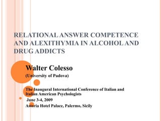 RELATIONAL ANSWER COMPETENCE
AND ALEXITHYMIA IN ALCOHOL AND
DRUG ADDICTS

  Walter Colesso
  (University of Padova)


  The Inaugural International Conference of Italian and
  Italian American Psychologists
   June 3-4, 2009
  Astoria Hotel Palace, Palermo, Sicily
 