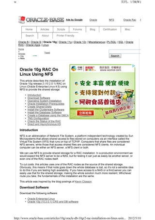 w                                                                                              页码，1/38(W)




                                                 Ads by Google     Oracle            NFS          Oracle Rac   Oracle Server


               Home       Articles     Scripts        Forums        Blog       Certification       Misc

               Search      About       Printer Friendly

    Oracle 8i | Oracle 9i | Oracle 10g | Oracle 11g | Oracle 12c | Miscellaneous | PL/SQL | SQL | Oracle
    RAC | Oracle Apps | Linux
    Home
    »
                             Tweet
    Articles
    » 10g                                                                             Search
    » Here




     Oracle 10g RAC On
     Linux Using NFS
     This article describes the installation of
     Oracle 10g release 2 (10.2.0.1) RAC on
     Linux (Oracle Enterprise Linux 4.5) using
     NFS to provide the shared storage.

           •    Introduction
           •    Download Software
           •    Operating System Installation
           •    Oracle Installation Prerequisites
           •    Create Shared Disks
           •    Install the Clusterware Software
           •    Install the Database Software
           •    Create a Database using the DBCA
           •    TNS Configuration
           •    Check the Status of the RAC
           •    Direct and Asynchronous I/O

     Introduction
     NFS is an abbreviation of Network File System, a platform independent technology created by Sun
     Microsystems that allows shared access to files stored on computers via an interface called the
     Virtual File System (VFS) that runs on top of TCP/IP. Computers that share files are considered
     NFS servers, while those that access shared files are considered NFS clients. An individual
     computer can be either an NFS server, a NFS client or both.

     We can use NFS to provide shared storage for a RAC installation. In a production environment we
     would expect the NFS server to be a NAS, but for testing it can just as easily be another server, or
     even one of the RAC nodes itself.

     To cut costs, this articles uses one of the RAC nodes as the source of the shared storage.
     Obviously, this means if that node goes down the whole database is lost, so it's not a sensible idea
     to do this if you are testing high availability. If you have access to a NAS or a third server you can
     easily use that for the shared storage, making the whole solution much more resilient. Whichever
     route you take, the fundamentals of the installation are the same.

     This article was inspired by the blog postings of Kevin Closson.

     Download Software
     Download the following software.

           • Oracle Enterprise Linux
           • Oracle 10g (10.2.0.1) CRS and DB software




http://www.oracle-base.com/articles/10g/oracle-db-10gr2-rac-installation-on-linux-usin... 2012/5/10
 