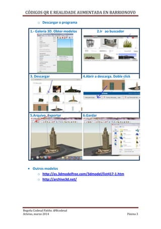 CÓDIGOS QR E REALIDADE AUMENTADA EN BARRIONOVO
Begoña Codesal Patiño. @Bcodesal
Arteixo, marzo 2014 Páxina 3
o Descargar o programa
1.- Galería 3D. Obter modelos 2.Ir ao buscador
3. Descargar 4.Abrir a descarga. Doble click
5.Arquivo. Exportar 6.Gardar
Outros modelos
o http://es.3dmodelfree.com/3dmodel/list417-1.htm
o http://archive3d.net/
 