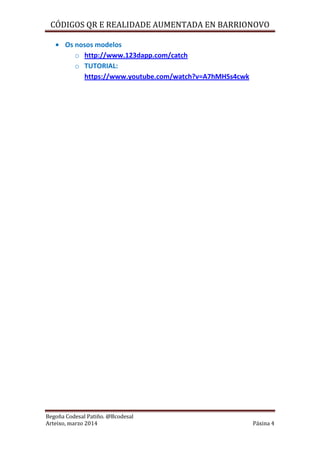CÓDIGOS QR E REALIDADE AUMENTADA EN BARRIONOVO
Begoña Codesal Patiño. @Bcodesal
Arteixo, marzo 2014 Páxina 4
Os nosos modelos
o http://www.123dapp.com/catch
o TUTORIAL:
https://www.youtube.com/watch?v=A7hMHSs4cwk
 